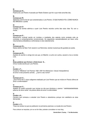 N:
Comeza por N...
Poema de Lois Pereiro musicado por Radio Océano que foi o que máis sona lles deu.
Ñ:
Comeza por Ñ.
Sabendo a forma de ser que caracterizaba a Lois Pereiro. O QUE NUNCA FOI, COMO NUNCA
SE AMOSOU o poeta.
O:
Comeza por O
Creador da bomba atómica a quen Lois Pereiro recorda cunha das súas citas “Eu son a
morte..”
P:
Comeza por P...
Movemento musical nacido en Londres a mediados dos setenta como protesta ante as
condutas e comportamentos convencionais. Os seguidores caracterizábanse por levar unha
indumentaria antiestética e enfrontarse á vida violentamente.
Q:
Comeza por Q...
Neste distrito de New York naceron Los Ramones, banda musical que lle gustaba ao poeta.
R:
Comeza por R...
Apelido do escritor e amigo de Lois que, en Madrid, e xunto con outros, sacaron a luz a revista
Loia.
S:
Dúas palabras que forman o título levan S...
Única novela escrita por Lois Pereiro.
T:
Contén o T...
O poema “Mitoloxía” de Poemas 1981-1991 fai referencia á deusa mesopotámica
do amor e dos praceres carnais... ¿Cal é o seu nome?
U:
Comeza por U...
¿Que forma ten o único caligrama realizado por Lois Pereiro que se inclúe en Poesía última de
amor e enfermidade?
V:
Comeza por V...
Apelido do poeta ourensán que nomea na cita que introduce o poema “ debilidadedebilidade
pola luz do anxo caído” de poesía última de amor e enfermidade
X:
Contén o X...
Carreira que comezou a estudar Lois Pereiro e abandonou porque non satisfacía as súas
demandas.
Z:
Contén o Z...
Título da revista na que se publicaron os primeiros poemas e a novela de Lois Pereiro.
Para coñecer as respostas, por se vos fan falta, podedes consultalas no noso blog.
Daniela Barro Trastoy, 1º de Bacharelato.
 