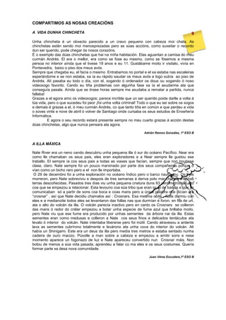 COMPARTIMOS AS NOSAS CREACIÓNS
A VIDA DUNHA CHINCHETA
Unha chincheta é un obxecto parecido a un cravo pequeno con cabeza moi chata. As
chinchetas están sendo moi menosprezadas pero as súas accións, como suxeitar o recordo
dun ser querido, pode chegar ós nosos corazóns.
É o exemplo das dúas chinchetas que hai na miña habitación. Elas aguantan a camisa do meu
curmán Andrés. El era o mellor, era como se fose eu mesmo, como se fósemos a mesma
persoa no interior aínda que el tivese 19 anos e eu 11. Gustábame moito ir visitalo, vivía en
Pontevedra, baixo o piso dos meus avós.
Sempre que chegaba eu, el facía o mesmo. Entrabamos no portal e el xa estaba nas escaleiras
esperándome e se non estaba, xa ía eu rápido saudar os meus avós e logo subía ao piso de
Andrés. Alí pasaba eu todo o día, con el, xogando ó ordenador os dous ou xogando ó noso
videoxogo favorito. Cando eu tiña problemas con algunha fase xa ía el axudarme ata que
conseguía pasala. Aínda que se tirase horas sempre me axudaba a rematar a partida, nunca
fallaba!
Grazas a el agora amo os videoxogos; parece incrible que un ser querido poida darlle a volta á
túa vida, pero o que sucedeu foi peor ¡foi unha volta criminal! Todo o que eu sei sobre os xogos
e demais é grazas a el, ó meu curmán Andrés, co que tanto tiña en común e que perdeu a vida
o xoves vinte e nove de abril ó volver de Santiago onde cursaba os seus estudos de Enxeñería
Informática.
E agora o seu recordo estará presente sempre no meu cuarto grazas á acción destas
dúas chinchetas, algo que nunca pensara ata agora.
Adrián Ramos González, 1º ESO B
A ILLA MÁXICA
Nate River era un neno cando descubriu unha pequena illa ó sur do océano Pacífico. Near era
como lle chamaban os seus pais, eles eran exploradores e a Near sempre lle gustou ese
traballo. El sempre ía cos seus pais a todas as viaxes que facían, sempre que non houbese
clase, claro. Nate sempre foi un pouco marxinado por parte dos seus compañeiros porque o
vían como un bicho raro pero a el non lle importaba.
O 29 de decembro foi a unha exploración no océano Índico pero o barco naufragou. Os pais
morreron, pero Nate sobreviviu e despois de tres semanas á deriva polo mar chegou a unhas
terras descoñecidas. Pasados tres días viu unha pequena criatura duns 83 centímetros de alto
coa que se empezou a relacionar. Esta levouno coa súa tribo que eran igual de baixos e que se
comunicaban só a partir de sons coa boca e coas mans pero a única palabra que dicían era
“crosnar” , así que Nate decidiu chamalos así : Crosnars. Esa mesma noite , Nate durmiu con
eles e a medianoite todos eles se levantaron das follas nas que durmían e foron, en fila de un,
ata o alto do volcán da illa. O volcán parecía inactivo pero en canto os Crosnars se colleron
das mans ó redor do cráter empezou a botar unha especie de fume azul que brillaba moito,
pero Nate viu que ese fume era producido por unhas sementes da árbore nai da illa. Estas
sementes eran como medusas e colleron a Nate cos seus finos e delicados tentáculos ata
levalo ó interior do volcán. Nate intentaba liberarse pero foi inútil. Cando atravesou a ardente
lava as sementes cubrírono totalmente e levárono ata unha cova do interior do volcán. Alí
había un Shinigami. Este era un deus da illa pero medía tres metros e estaba sentado nunha
cadeira de ouro macizo. Púxolle a man sobre a cabeza e empezou a emitir sons e nese
momento aparece un fogonazo de luz e Nate apareceu convertido nun Crosnar máis. Non
botou de menos a súa vida pasada, aprendeu a falar co ma eles e os seus costumes. Quería
formar parte xa desa nova comunidade.
Juan Vérez Escudero,1º ESO B
 