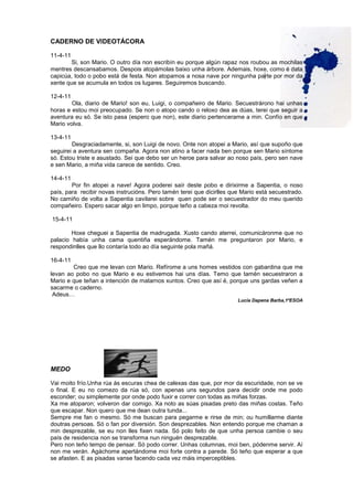 CADERNO DE VIDEOTÁCORA
11-4-11
Si, son Mario. O outro día non escribín eu porque algún rapaz nos roubou as mochilas
mentres descansabamos. Despois atopámolas baixo unha árbore. Ademais, hoxe, como é data
capicúa, todo o pobo está de festa. Non atopamos a nosa nave por ningunha parte por mor da
xente que se acumula en todos os lugares. Seguiremos buscando.
12-4-11
Ola, diario de Mario! son eu, Luigi, o compañeiro de Mario. Secuestrárono hai unhas
horas e estou moi preocupado. Se non o atopo cando o reloxo dea as dúas, terei que seguir a
aventura eu só. Se isto pasa (espero que non), este diario pertencerame a min. Confío en que
Mario volva.
13-4-11
Desgraciadamente, si, son Luigi de novo. Onte non atopei a Mario, así que supoño que
seguirei a aventura sen compaña. Agora non atino a facer nada ben porque sen Mario síntome
só. Estou triste e asustado. Sei que debo ser un heroe para salvar ao noso país, pero sen nave
e sen Mario, a miña vida carece de sentido. Creo.
14-4-11
Por fin atopei a nave! Agora poderei saír deste pobo e dirixirme a Sapentia, o noso
país, para recibir novas instrucións. Pero tamén terei que dicirlles que Mario está secuestrado.
No camiño de volta a Sapentia cavilarei sobre quen pode ser o secuestrador do meu querido
compañeiro. Espero sacar algo en limpo, porque teño a cabeza moi revolta.
15-4-11
Hoxe cheguei a Sapentia de madrugada. Xusto cando aterrei, comunicáronme que no
palacio había unha cama quentiña esperándome. Tamén me preguntaron por Mario, e
respondinlles que llo contaría todo ao día seguinte pola mañá.
16-4-11
Creo que me levan con Mario. Refírome a uns homes vestidos con gabardina que me
levan ao pobo no que Mario e eu estivemos hai uns días. Temo que tamén secuestraron a
Mario e que teñan a intención de matarnos xuntos. Creo que así é, porque uns gardas veñen a
sacarme o caderno.
Adeus…
Lucía Dapena Barba,1ºESOA
MEDO
Vai moito frío.Unha rúa ás escuras chea de calexas das que, por mor da escuridade, non se ve
o final. E eu no comezo da rúa só, con apenas uns segundos para decidir onde me podo
esconder; ou simplemente por onde podo fuxir e correr con todas as miñas forzas.
Xa me atoparon; volveron dar comigo. Xa noto as súas pisadas preto das miñas costas. Teño
que escapar. Non quero que me dean outra tunda...
Sempre me fan o mesmo. Só me buscan para pegarme e rirse de min; ou humillarme diante
doutras persoas. Só o fan por diversión. Son desprezables. Non entendo porque me chaman a
min desprezable, se eu non lles fixen nada. Só polo feito de que unha persoa cambie o seu
país de residencia non se transforma nun ninguén desprezable.
Pero non teño tempo de pensar. Só podo correr. Unhas columnas, moi ben, pódenme servir. Aí
non me verán. Agáchome apertándome moi forte contra a parede. Só teño que esperar a que
se afasten. E as pisadas vanse facendo cada vez máis imperceptibles.
 