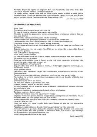 Asómome despois de esperar uns segundos. Non vexo movemento. Saio cara a fóra e boto
unha visual. Ninguén. Perfecto. Conseguín despistalos.
De súpeto, escoito crepitar unha póla nas miñas costas. Penso en botar a correr, pero é
demasiado tarde. Vírome de golpe para ver quen hai detrás; pero o único que vexo é unha
sombra e un pau enorme. Despois nada máis. Só escuridade e frío.
Lucía Calvo Figueira, 4ºESO
UNS MINUTOS DE FELICIDADE
.
-Firas, Firas!
É miña irmá, facía moitísimo tempo que non a vía.
Era hora de erguerse e botamos unha carreira ata a cociña.
Alí estaba a mamá, tan guapa coma sempre, preparando as torradas que todos os días nos
facía para almorzar.
Tamén estaba o papá vestíndose para ir traballar ao campo.
Moito me tardaba ser grande para poderlle ir axudar e que non fixera el todo.
Despois saímos miña irmá e eu da casa coma raios, por fin era a hora da escola!
Gustábame moito ir, víaos a todos; a Akem, a Edée, a Ishmael...
Cando chegaba a hora do recreo, íamos xogar ó fútbol co balón de trapos que nos fixera a nai
de Nasim.
Daquela tocábame a min, era bo pero hoxe tíñao que ser aínda máis xa que estaba Zina, a
nena que me gustaba.
Pero xusto cando ía tirar a portería...
-Firas, Firas! Arriba dunha vez!
Era o sarxento Beah, di que nos toca ir ao río Moa a recrutar a nenos de doce anos coma min.
Sacóuseme o sorriso de súpeto.
Todas as mañás recordo o que lle fixeron a miña irmá e aos meus pais: un día sen máis
entraron na casa e nunca máis os volvín ver.
Que será de Nasim, Ishmael e Aken?
Seguramente a eles tamén lles pasou o mesmo, ó mellor agora xogan no outro equipo, ou
incluso están mortos.
Non o quero nin pensar.
Fixéronme coller a metralleta e cargala. Sen tomar torradas, só nos deron un anaquiño de pan.
Teño moita fame...
Puxéronnos en marcha e metéronos a todos nun camión no que case non se respira.
Ao meu lado hai un neno, parece incluso máis pequeno ca min, vai descalzo e fáltanlle dous
dedos do pé dereito.
Enfronte hai outro, ten un ollo morado.
Hai outro máis adiante ao que lle falta unha man.
Eu estou contento, ao fin e ao cabo estou enteiro.
No camión ninguén fala, só se escoita a risa do sarxento contando como berraban os homes
aos que fusilaron onte.
Póñenseme os pelos de punta recordando cando viñeran á miña aldea.
De súpeto paramos e dannos ordes.
- Poñédevos diante de cada porta e que ninguén escape!
Empezo a tremer, non quero ir, necesito escapar de aquí, case prefiro que me maten a min, eu
non podo. Mamá, por favor, porque teño que facer eu isto?
Non me dá tempo nin de buscar unha saída, veu o sarxento e deume coa culata no lombo.
- Bule! Tócache esa casa.
Hoxe tiven sorte, non había ninguén dentro pero disparei ao aire, se non seguramente
mandábanme a outra.
Ao cabo dun anaco estabamos de volta no camión, pero desta vez viñan sete máis.
Non quero pensar no que acaba de suceder, só desexo que chegue á noite e poda soñar outra
vez que me levanta miña irmá, que como as torradas de mamá, que axudo ao papá no campo
e que por fin meto o gol para impresionar a Zina.
Só así consigo ter uns minutos de felicidade.
Sabela López, 4ºESO
 