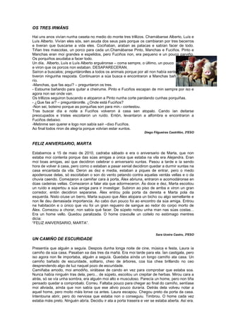 OS TRES IRMÁNS
Hai uns anos vivían nunha caseta no medio do monte tres trillizos. Chamábanse Alberto, Luís e
Luís Alberto. Vivían eles sós, sen axuda dos seus pais porque os cambiaran por tres becerros
e tiveran que buscarse a vida eles. Cociñaban, araban as patacas e sabían facer de todo.
Tiñan tres mascotas, un porco para cada un.Chamábanse Pinto, Manchas e Fuciños. Pinto e
Manchas eran moi grandes e espelidos, pero Fuciños non, era pequeno e un pouco parviño.
Os porquiños axudaba a facer todo.
Un día, Alberto, Luís e Luís Alberto erguéronse – coma sempre, o último, un pouco máis tarde-
e viron que os porcos non estaban. DESAPARECERAN.
Saíron a buscalos; preguntáronlles a todos os animais porque por alí non había xente, pero non
tiveron ningunha resposta. Continuaron a súa busca e encontraron a Manchas bañándose no
río.
-Manchas, que fas aquí? – preguntaron os tres.
- Estoume bañando para quitar a cheirume. Pinto e Fuciños escapan de min sempre por iso e
agora non sei onde van.
Os trillizos seguiron buscando e atoparon a Pinto nunha corte parolando cunhas porquiñas.
- ¿Que fas aí? – preguntáronlle. ¿Onde está Fuciños?
-Non sei, boteino porque as porquiñas son para min.- contestou.
Tras buscar día e noite a Fuciños volveron á casa sen atopalo. Cando ían deitarse
preocupados e tristes escoitaron un ruído. Entón, levantaron a alfombra e encontraron a
Fuciños debaixo.
-Metinme sen querer e logo non sabía saír –dixo Fuciños.
Ao final todos riron de alegría porque volvían estar xuntos.
Diego Filgueiras Castrillón, 3ºESO
FELIZ ANIVERSARIO, MARTA
Estabamos a 15 de maio de 2010, cadraba sábado e era o aniversario de Marta, que non
estaba moi contenta porque das súas amigas a única que estaba na vila era Alejandra. Eran
moi boas amigas, así que decidiron celebrar o aniversario xuntas. Pasou a tarde e ía sendo
hora de volver á casa, pero como o estaban a pasar xenial decidiron quedar a durmir xuntas na
casa encantada da vila. Deron as dez e media, estaban a piques de entrar, pero o medo
apoderouse delas, só escoitaban o son do vento petando contra aquelas ventás vellas e o da
chuvia caendo. Comezaron a camiñar cara á porta, Álex abriuna, entraron e acomodáronse en
dúas cadeiras vellas. Comezaron a falar ata que adormeceron. Ás doce e dez, Marta escoitou
un ruído e espertou a súa amiga para ir investigar. Subiron ao piso de arriba e viron un gran
corredor, entón decidiron separarse. Álex entrou pola porta da dereita e Marta pola da
esquerda. Nisto oíuse un berro, Marta supuxo que Álex atopara un bicho ou algo semellante e
non lle deu demasiada importancia. Ao cabo dun pouco foi ao encontro da súa amiga. Entrou
na habitación e o único que viu foi un gran regueiro de sangue ao redor do corpo morto de
Álex. Comezou a chorar, non sabía qué facer. De súpeto notou unha man nas súas costas...
Era un home vello. Quedou paralizada. O home cravoulle un coitelo no estómago mentres
dicía:
“FELIZ ANIVERSARIO, MARTA”.
Sara Uceira Castro, 3ºESO
UN CAMIÑO DE ESCURIDADE
Presentía que alguén a seguía. Despois dunha longa noite de cine, música e festa, Laura ía
camiño da súa casa. Pasaban xa das tres da mañá. Era moi tarde para ela. Ían castigala, pero
iso agora non lle importaba, alguén a seguía. Quedaba aínda un longo camiño ata casa. Un
camiño bañado de escuridade, solitario, cheo de árbores, coa lúa chea brillando no ceo
desprendendo algo de luz naquel pozo de escuridade.
Camiñaba amodo, moi amodiño, xirábase de cando en vez para comprobar que estaba soa.
Nunca había ninguén tras dela, pero... de súpeto, escoitou un crepitar de herbas. Mirou cara a
atrás, só se vía unha sombra, era alguén moi alto e musculoso. Parecía un home, pero non tiña
pensado quedar a comprobalo. Correu. Faltaba pouco para chegar ao final do camiño, sentíase
moi aliviada, aínda que non sabía que ese alivio pouco duraría. Detrás dela volveu notar a
aquel home, pero moito máis lonxe ca antes. Laura escapou. Chegou preto da porta da casa.
Intentouna abrir, pero do nerviosa que estaba non o conseguiu. Timbrou. O home cada vez
estaba máis preto. Ninguén abría. Decidiu ir ata a porta traseira e ver se estaba aberta. Así era.
 