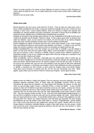 Entrou na casa e pechou con chave a porta. Meteuse na cama e cerrou os ollos. Escoitou un
ruído e abriu os ollos de novo. Viu un rostro diante súa e notou como unhas mans a collían polo
pescozo.
Dende aí non se soubo máis.
Uxía Pico García,3ºESO
Unha nova vida.
Nunha pequena vila vivía Lucía, unha nena de 15 anos. Vivía na casa con seus pais, Juan e
Rocío. Estes acabábanse de mudar a causa do cambio de traballo de seu pai. A nena tivo que
comezar o novo curso noutro colexio distinto, onde non coñecía a ningún dos rapaces que
estudaban alí, sempre andaba soa polos corredores, nas aulas e incluso facía os traballos sen
ningunha axuda, traballos que a profesora lles mandaba facer en grupos.
Ninguén se acercaba a ela excepto para meterse con ela, insultábana e facíanlle bromas que a
ninguén lle gustaría que lle fixesen. Pasaron meses e todo seguía igual, pero os abusos eran
cada vez maiores. Lucía, xa non quería ir ao colexio, nin saír da casa. Ía ao colexio obrigada
polos seus país, que lle axudaban a pasar todo o que lle estaba acontecendo.
Cando chegaba ao colexio o primeiro que facía era ir para onde ninguén a vise, onde ninguén
fose, escondíase de todos en cada recanto que atopaba, nos baños... e chegou a non saír das
aulas nos recreos e esperar a que todos se foran ao remataren as clases para saír ela.
Estaba completamente soa e non tiña ninguén con quen falar e contarlle o que lle estaba a
pasar. Un día unha nena da súa mesma clase, María, viuna escondida e chorando, viuna tan
soa que se acercou a ela e comezou a falarlle. Pouco a pouco foron collendo confianza e
facéndose amigas. Lucía xa non estaba soa agora tiña unha boa amiga que a apoiaba e que
falaba con ela sen insultos polo medio.
María axudáballe a levar a situación, ensinoulle que non podía terlle medo á xente que se
metía con ela e dicíalle que só o facían para divertirse a costa dos demais sen preocuparse do
dano que facían. Dende aquel día non se volveron separar unha do lado da outra. A xente ao
ver que xa non andaba soa, que non era unha estraña e que era igual ca eles foron deixando
de insultala. Comezaron a recoñecer que estaban a facer mal meténdose con ela e empezaron
a falarlle, a xuntarse con ela e formar un gran grupo de amigos onde Lucía tamén estaba.
Todo para Lucía comezou a cambiar ese día, xa non era esa marxinada, era unha deles,
alguén igual a eles, que non era nin máis nin menos que ninguén, senón igual ca todos.
Mirian Piñón Prieto 4º ESO
Neste mundo hai millóns e millóns de lugares. Pois nun pequeno recuncho atópase unha nena
bastante especial chamada Carol. A Carol cada día gustáballe recordar moito os seus
momentos de cando ela era pequeña…as súas tardes nos bambáns do parque, os días que
viñan as súas amigas xogar a casa, o ratonciño Pérez, a maxia do Nadal… a que é bonito
pensar en todo iso? A lástima é que eses momentos nunca se van repetir…porque son únicos.
Carol tiña a esperanza de que a vida ía seguir tendo partes boas como estas, pero…as cousas
cambian! Ela con só doce anos tiña que ser máis responsable cunha nena normal e sobre
todo…tiña que soportar moitas cousas. A súa irmá tiña unha enfermidade bastante grave e o
seu pai tiña un problema na perna, polo que súa nai sempre estaba mal, triste…Carol todos os
días vía aquel panorama e sufría. A súa familia estaba mal e..aínda por riba pagábano con ela.
Os seus pais non o facían con malas intencións, pero ela tíñao que aguantar. Os seus amigos
percatábanse de que ela estaba moito máis triste ca sempre. Preguntáronlle porque estaba
así, e ela o único que dicía era que estaba ben..porque non quería facelos sufrir..Un día os
amigos falaron e decidiron intentala distraer e pasar moito máis tempo con ela, porque aínda
que a vida fora dura e tivera eses pequenos atrancos, ela tiña que ser a de sempre, e, sobre
todo tiña que intentar ser feliz.
Natalia Martínez Montero 4º ESO
 