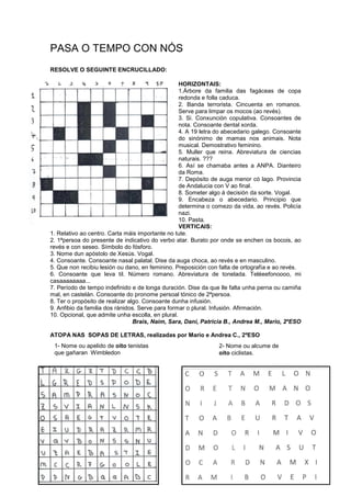 PASA O TEMPO CON NÓS
RESOLVE O SEGUINTE ENCRUCILLADO:
HORIZONTAIS:
1.Árbore da familia das fagáceas de copa
redonda e folla caduca.
2. Banda terrorista. Cincuenta en romanos.
Serve para limpar os mocos (ao revés).
3. Si. Conxunción copulativa. Consoantes de
nota. Consoante dental xorda.
4. A 19 letra do abecedario galego. Consoante
do sinónimo de mamas nos animais. Nota
musical. Demostrativo feminino.
5. Muller que reina. Abreviatura de ciencias
naturais. ???
6. Así se chamaba antes a ANPA. Dianteiro
da Roma.
7. Depósito de auga menor có lago. Provincia
de Andalucia con V ao final.
8. Someter algo á decisión da sorte. Vogal.
9. Encabeza o abecedario. Principio que
determina o comezo da vida, ao revés. Policía
nazi.
10. Pasta.
VERTICAIS:
1. Relativo ao centro. Carta máis importante no tute.
2. 1ªpersoa do presente de indicativo do verbo atar. Burato por onde se enchen os bocois, ao
revés e con seseo. Símbolo do fósforo.
3. Nome dun apóstolo de Xesús. Vogal.
4. Consoante. Consoante nasal palatal. Dise da auga choca, ao revés e en masculino.
5. Que non recibiu lesión ou dano, en feminino. Preposición con falta de ortografía e ao revés.
6. Consoante que leva til. Número romano. Abreviatura de tonelada. Teléeefonoooo, mi
casaaaaaaaa...
7. Período de tempo indefinido e de longa duración. Dise da que lle falta unha perna ou camiña
mal, en castelán. Consoante do pronome persoal tónico de 2ªpersoa.
8. Ter o propósito de realizar algo. Consoante dunha infusión.
9. Anfibio da familia dos ránidos. Serve para formar o plural. Infusión. Afirmación.
10. Opcional, que admite unha escolla, en plural.
Brais, Naim, Sara, Dani, Patricia B., Andrea M., Mario, 2ºESO
ATOPA NAS SOPAS DE LETRAS, realizadas por Mario e Andrea C., 2ºESO
1- Nome ou apelido de oito tenistas
que gañaran Wimbledon
2- Nome ou alcume de
oito ciclistas.
 