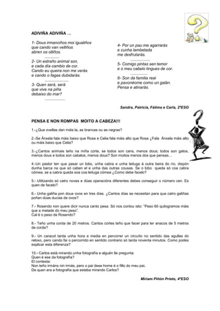 ADIVIÑA ADIVIÑA …
1- Dous irmanciños moi igualiños
que cando van velliños
abren os olliños.
.............
2- Un estraño animal son,
e cada día cambio de cor.
Cando eu queira non me verás
e cando o fagas dubidarás.
.....................
3- Quen será, será
que vive na piña
debaixo do mar?
..................
Sandra, Patricia, Fátima e Carla, 2ºESO
PENSA E NON ROMPAS MOITO A CABEZA!!!
1.-¿Que ovellas dan máis la, as brancas ou as negras?
2.-Se Ánxela fala máis baixo que Rosa e Celia fala máis alto que Rosa ¿Fala Ánxela máis alto
ou máis baixo que Celia?
3.-¿Cantos animais teño na miña corte, se todos son cans, menos dous; todos son gatos,
menos dous e todos son cabalos, menos dous? Son moitos menos dos que pensas…
4.-Un pastor ten que pasar un lobo, unha cabra e unha leituga á outra beira do río, dispón
dunha barca na que só caben el e unha das outras cousas. Se o lobo queda só coa cabra
cómea, se a cabra queda soa coa leituga cómea ¿Como debe facelo?
5.- Utilizando só catro noves e dúas operacións diferentes debes conseguir o número cen. Es
quen de facelo?
6.- Unha galiña pon dous ovos en tres días. ¿Cantos días se necesitan para que catro galiñas
poñan dúas ducias de ovos?
7.- Rosendo non quere dicir nunca canto pesa. Só nos contou isto: “Peso 60 quilogramos máis
que a metade do meu peso”.
Cal é o peso de Rosendo?
8.- Teño unha corda de 20 metros. Cantos cortes teño que facer para ter anacos de 5 metros
de corda?
9.- Un caracol tarda unha hora e media en percorrer un circuíto no sentido das agullas do
reloxo, pero cando fai o percorrido en sentido contrario só tarda noventa minutos. Como podes
explicar esta diferenza?
10.- Carlos está mirando unha fotografía e alguén lle pregunta:
Quen é ese da fotografía?
El contesta:
Non teño irmáns nin irmás, pero o pai dese home é o fillo do meu pai.
De quen era a fotografía que estaba mirando Carlos?
Míriam Piñón Prieto, 4ºESO
4- Por un pau me agarrarás
e cunha lambetada
me desfrutarás.
.................
5- Comigo pintas sen temor
e o meu cabelo tingues de cor.
...............
6- Son da familia real
e pavonéome como un galán.
Pensa e atinarás.
 