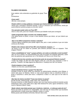 FALAMOS CON MANUEL
Imos realizar unha entrevista ao guitarrista do grupo "Face
off".
Comecemos:
-Como está?
-Moi ben, coma sempre.
-Podería definir en dúas palabras a mensaxe que intenta transmitir o grupo?
-Penso que o principal é divertirse tocando, e esa é a mensaxe que transmitimos, aínda que
cando teñamos cancións propias xa che direi, haha!!!
-Ten pensado acadar exito con Face Off?
-Ese é o meu soño, pero non é doado e teremos que traballar moito para conseguilo
-Tedes programado algún concerto nas vindeiras datas?
-Pois agora temos un parón, xa que o noso baixista tívonos que deixar, así que haberá que
esperar.
- Non é moi dificil compaxinar ensaios e estudos?
-Tiñamos algúns problemas para quedar algúns días, pero o maior problema é que non todos
vivimos en As Pontes.
-Podería citar enlaces web de Face Off, coma facebook, myspace...?
-Só temos un par de videos en youtube, pero tiñamos pensado crear un myspace. Todo
chegará !!!haha!!!
-Tería a amabilidade de "crear" o grupo perfecto, con xente xa coñecida a nivel mundial?
-Buf, iso non é doado e os instrumentistas que máis me gustan son bastante diferentes, sobre
todo nas guitarras; pero gustaríame ver a Tom Morello con Flea ou con Vinnie Paul.
- Podería dicirnos tres cancións que formarían parte da súa persoal Historia musical?
-“Under the bridge” de Red Hot Chili Peppers (esta foi a que fixo que comezase a tocar a
guitarra), “Freedom” de Rage Against the Manchine e “Cowboys from hell” de Pantera
-Cando empezou a tocar a guitarra?
-Haberá uns tres anos, aproximadamente.
-Cando decidiches formar o grupo? Foi idea túa?
Comezei a tocar en grupo cando me chamaron os anteriormente coñecidos como Eklipse, e
cando este grupo se disolveu, Simón (o noso actual batería) mais eu decidimos formar un
grupo e buscamos a xente para tocar, e atopamos a Clara e a Juan (que xa non está no
grupo).
-Que tipo de música escoitas? Tocas esa música no grupo?
Escoito de todo, dende grunge, metal, trash, funk, hardcore etc...
No grupo tocamos un estilo bastante variado, pero coa nosa recente perdida de baixista quizás
enfoquemos máis o noso estilo cara a algo máis hardcore.Por certo, agora cambiamos o noso
nome a “Banana’s Blood” (risas).
-Neste colexio case todos pensan que o hardcore, metal etc....é ruído,que opina de iso?
Penso que todas as opinións son respectables, pero este tipo de música teñen que escoitarse
detenidamente e moitas veces para collerlles o gusto e o cariño.
Moitas grazas pola fantástica entrevista, Manuel, deica outra.
Pablo del Moral, Darío Ledo, Dani Corral
 