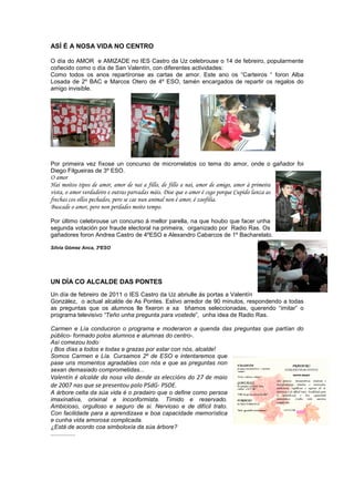 ASÍ É A NOSA VIDA NO CENTRO
O día do AMOR e AMIZADE no IES Castro da Uz celebrouse o 14 de febreiro, popularmente
coñecido como o día de San Valentín, con diferentes actividades:
Como todos os anos repartíronse as cartas de amor. Este ano os “Carteiros “ foron Alba
Losada de 2º BAC e Marcos Otero de 4º ESO, tamén encargados de repartir os regalos do
amigo invisible.
Por primeira vez fíxose un concurso de microrrelatos co tema do amor, onde o gañador foi
Diego Filgueiras de 3º ESO.
O amor
Hai moitos tipos de amor, amor de nai a fillo, de fillo a nai, amor de amigo, amor á primeira
vista, o amor verdadeiro e outras parvadas máis. Dise que o amor é cego porque Cupido lanza as
frechas cos ollos pechados, pero se cae nun animal non é amor, é zoofilia.
Buscade o amor, pero non perdades moito tempo.
Por último celebrouse un concurso á mellor parella, na que houbo que facer unha
segunda votación por fraude electoral na primeira, organizado por Radio Ras. Os
gañadores foron Andrea Castro de 4ºESO e Alexandro Cabarcos de 1º Bacharelato.
Silvia Gómez Anca, 3ºESO
UN DÍA CO ALCALDE DAS PONTES
Un día de febreiro de 2011 o IES Castro da Uz abriulle ás portas a Valentín
González, o actual alcalde de As Pontes. Estivo arredor de 90 minutos, respondendo a todas
as preguntas que os alumnos lle fixeron e xa tiñamos seleccionadas, querendo “imitar” o
programa televisivo “Teño unha pregunta para vostede”, unha idea de Radio Ras.
Carmen e Lía conduciron o programa e moderaron a quenda das preguntas que partían do
público- formado polos alumnos e alumnas do centro-.
Así comezou todo:
¡ Bos días a todos e todas e grazas por estar con nós, alcalde!
Somos Carmen e Lía. Cursamos 2º de ESO e intentaremos que
pase uns momentos agradables con nós e que as preguntas non
sexan demasiado comprometidas...
Valentín é alcalde da nosa vila dende as eleccións do 27 de maio
de 2007 nas que se presentou polo PSdG- PSOE.
A árbore celta da súa vida é o pradairo que o define como persoa
imaxinativa, orixinal e inconformista. Tímido e reservado.
Ambicioso, orgulloso e seguro de si. Nervioso e de difícil trato.
Con facilidade para a aprendizaxe e boa capacidade memorística
e cunha vida amorosa complicada.
¿Está de acordo coa simboloxía da súa árbore?
...............
 