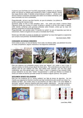 A alumna Lara Cal Prieto de 4º da ESO preguntoulle a Valentín se se ofrecía a
poñer uns bancos no instituto para axudarnos a facer “o paseo literario” arredor
das nosas árbores celtas. O alcalde comprometeuse a facelo, e… ¡Aínda non os
temos! Fixemos numerosas chamadas para saber se se estaba tramitando, pero
esas chamadas non foron contestadas.
Preguntámoslle cal era o seu libro favorito, ao que el contestou: Los pilares de
la tierra, porque lle marcara moito.
Quixemos saber se tiña un lado simpático, pero… non, posto que cando o alumno Diego
Filgueiras díxolle que contara un chiste, el pensou e pensou e non lle viña ningún á cabeza,
entón decidiu contarnos unha graciosa anécdota sobre Einstein, aínda que as risas non
estiveron presentes ao final de dita anécdota...
Preguntámoslle que opinaba sobre “O decreto do carbón” ao que el respondeu que todo se
solucionaría. Sobre os lugares de ocio para a mocidade das Pontes...
Dende aquí dámoslle as grazas ao alcalde por “someterse” ao noso interrogatorio e esperamos
que cumpra a súa promesa. OS NOSOS BANCOS!!!
Sara Uceira Castro, 3ºESO
COIDANDO AS NOSAS ÁRBORES
Como todos os anos, no mes de febreiro “toca” poda. As árbores celtas, que plantaron hai anos
os nosos compañeiros, seguen medrando e nós seguimos coidándoas.
Este ano estamos moi enfadados porque vimos que “algúns” non coidan o que é noso. A
nogueira estaba moi ferida porque alguén lle fixera dano... Non entendemos que culpa teñen as
árbores para ter que meterse con elas. Que saiban esas “persoas” que nós imos seguir
coidándoas, que imos plantar para o ano o tileiro, a faia e a nogueira e que crecerán fortes,
porque estaremos ao seu lado. Tamén “recuperaremos” o cartel que tiñamos na entrada do
centro con todas as árbores que están arredor do instituto e alguén queimou “sen querer”.
SEGUIMOS SENDO SOLIDARIOS
Este ano non puidemos ter un “recreo solidario” por falta de tempo de algunhas... Iso non
impediu que seguísemos facendo cousiñas que logo venderiamos para axudar aos nosos “ex –
soldado da RDC”. Son moitos anos os que levamos con eles e elas e non imos fallarlle. O
alumnado “solidario” elaborou deseños para facer postais, calendarios.... que logo venderon e
recadaron cartiños que se enviarán no mes de xuño xunto co recadado pola venda da revista.
Lucía Calvo, 4ºESO
 