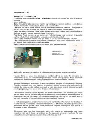 ESTIVEMOS CON….
MARÍA LADO E LUCÍA ALDAO
O día 22 de novembro María Lado e Lucía Aldao compartiron con nós o seu xeito de entender
a poesía.
Así as recibimos:
Celia: Hoxe, como todos sabemos, imos ter o pracer de presenciar un recital de poesía da man
de dúas importantes voces galegas, María Lado e Lucía Aldao.
Tino: Non vai ser un recital normal, xa que como temos entendido, María e Lucía poñen en
práctica outro modelo de recital que vai tirar os prexuízos que tedes sobre a poesía.
Celia: María Lado naceu en Cee e está licenciada en Filoloxía Galega, pero profesionalmente
dedícase ao teatro, traballa para editoriais e é bloguera.
Tino: Lucía Aldao comezou a súa carreira en Filoloxía Galega, pero como non lle gustaba,
preferiu estudar Corte e confección e un curso de patronaxe industrial.
Celia: Xuntas forman un binomio lírico que abraia co seu espectáculo de ironía e humor.
Tino: Cabe destacar que estas dúas poetisas comezaron a involucrarse neste mundo desde xa
moi noviñas participando en concursos escolares.
Celia: Esperamos disfrutar co espectáculo destas dúas poetisas galegas.
Nada mellor que algunhas palabras do público para comentar esta experiencia poética:
" Lucía e María son unhas boas poetisas que escriben sobre o que a elas lles apetece e con
esta temática e coa súa vitalidade chegan moi ben á xente. Creo que Lucía Aldao, escribindo
como escribe e cantando como canta, podería dedicarse profesionalmente á música".
"O recital foi innovador e produtivo. O xeito de amosar a literatura foi, simplemente, diferente.
Ensináronos poesía dun xeito divertido e entretido e incluso contaron coa participación do
público. Se houbera máis recitais coma este e máis accesibles, a xente interesaríase pola
poesía galega que parece ser un tema de pouco interese social."
“ Abraioume a forma de expoñer a poesía que estas dúas mulleres nos ofreceron, pois penso
que é o mellor xeito de que esta chegue aos máis novos, aínda que teñan diferentes gustos. O
espectáculo creo que non deixa a ninguén indiferente porque combina moi ben varias artes, o
que máis me gustou foi como combinaron a musica variando o volume”.
“A visita destas poetisas pareceume moi interesante e entretida, unha maneira moi divertida de
escoitar poesía, pensándoa e emocionándote con ela. As diferentes actividades que realizaron
gustáronme xa que grazas a elas faime pensar que calquera persoa pode facer poesía só
mostrando os seus sentimentos.”
“Pareceume unha moi boa presentación para este xénero tan descoñecido nas nosas
xeracións, mais alá de libros e gramáticas que fan da poesía un xénero repelente. Así pois,
onte coñecemos unha poesía moi diferente e verdadeira, por fin!!!
Celia Díaz, 2ºBAC
Dedicatoria que
deixaron para a
biblioteca do centro
 