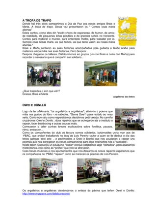 A TROPA DE TRAPO
Dende hai tres anos compartimos o Día da Paz cos nosos amigos Brais e
Marta, A tropa de trapo. Desta vez presentaron os “ Contos coas mans
abertas”
Estes contos, como eles din "están cheos de esperanza, de humor, de amor,
de realidade, de pequenas loitas posibles e de grandes soños no horizonte.
Contos para mellorar o mundo, para entendelo mellor, para traballar por el.
Sempre coas nosas mans, as que temos, as que tanto valen: as nosas mans
abertas."
Brais e Marta contaron as súas historias acompañados pola guitarra e laúde árabe para
meternos aínda máis nas súas historias. Pero despois...
Despois chegaron os talleres. Distribuímonos en grupos (un con Brais e outro con Marta) para
recordar o necesario que é compartir, ser solidario...
¿Que traeredes o ano que vén?
Grazas, Brais e Marta
Argalleiros das letras
OWEI E DONLLO
Logo de ler Makinaria, "os argalleiros e argalleiras", eliximos o poema que
máis nos gustou do libro - xa sabedes, "Game Over"- para recitalo ao noso
xeito. Como non saíu como esperabamos decidimos pedir axuda. No camiño
cruzáronse Owei e Donllo , dous rapeiros que se achegaron ata o instituto a
rapear, facer beatboxing e outras cousas máis.
Comezaron o taller cunhas breves explicacións sobre fonética, pausas,
ritmo, entoación...
Como os compoñentes do club de lectura somos solidarios, botámoslles unha man aos de
1ºBAC, que andan traballando no blog de Lois Pereiro -autor a quen se lle dedica o día das
letras galegas este ano- , e pedímoslles a Owei e Donllo que nos axudasen a rapear uns
poemas que nos achegaran os nosos compañeiros para logo ensinarlles nós a "rapealos".
Neste taller custounos un pouquiño "entrar" porque estabamos algo "cortados", pero acabamos
meténdonos, non como as "profes" que non se atreveron.
Coas bases musicais e cos apuntamentos que nos deixaron os nosos rapeiros esperamos que
os compañeiros de 1ºBAC “rapeen” como se merecen os poemas de Lois Pereiro.
Os argalleiros e argalleiras deixámosvos o enlace da páxina que teñen Owei e Donllo:
http://www.myspace.com/delalazrecords
 