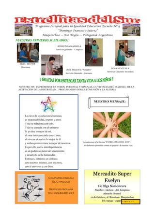 Programa Integral para la Igualdad Educativa Escuela Nº 4
                                        “Domingo Francisco Suárez”
                        Maquinchao — Río Negro — Patagonia Argentina

NUESTROS PRIMEROS JUBILADOS:
                                        RUDECINDA MANSILLA
                                       Servicios generales -Limpieza-




  ELBA– HECTOR
   Directores
                                                                                                        ROSA MENTUALA
                                                  INÉS ANGUITA- “NEGRA”
                                                                                                   Servicios Generales -lavandera-
                                                 Servicios Generales - Cocinera-




 NUESTRO FIN ES PROMOVER EN TODOS: PERSONAL Y NIÑOS/AS, LA VIVENCIA DEL DIÁLOGO, DE LA
 ACEPTACION DE LA DIVERSIDAD… PROCURANDO VIVIR LA COMUNIÓN Y LA ALEGRIA.




                                                                                   NUESTRO MENSAJE:



       La clave de las relaciones humanas
       es responsabilidad, respeto y amor.
       Todo se relaciona con todo.
       Todo se conecta con el universo.
       Si yo doy lo mejor de mí,
       al estar interconectado con el otro,
       el otro me devuelve lo mejor de él
                                                                     Agradecemos a la Revista “ESTRELLITAS DEL SUR”,
       y ambos promovemos lo mejor de nosotros.
                                                                        por habernos permitido contar un poquito de nuestra vida.
       Es por ello que la interdependencia
       es un poderoso motor del crecimiento
       y desarrollo de la humanidad.
       Entonces, entramos en sintonía
       con nosotros mismos, con los otros,
       con el universo y con Dios.


                                                                                   Mercadito Super
                              Comparsa esquila
                                El Chingolo                                            Evelyn
                                                                                        De Olga Namoncura
                              Servicio prolana                                      Fiambre –Lácteos -Art. Limpieza
                             tel: 02940491221                                              Almacén General
                                                                               12 de Octubre y J. Brussino– Maquinchao
                                                                                                  Brussino–
                                                                                         Tel: 02940 - 491219P a g i n a 1 5
 