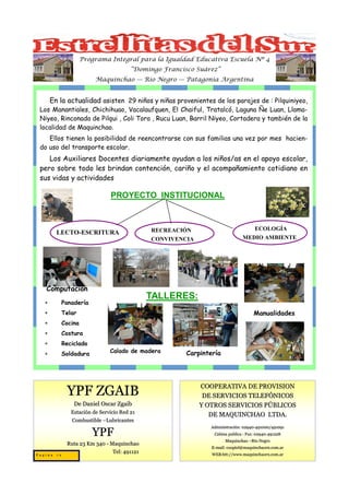 Programa Integral para la Igualdad Educativa Escuela Nº 4
                                        “Domingo Francisco Suárez”
                         Maquinchao — Río Negro — Patagonia Argentina


       En la actualidad asisten 29 niños y niñas provenientes de los parajes de : Pilquiniyeo,
 Los Manantiales, Chichihuao, Vacalaufquen, El Chaiful, Tratalcó, Laguna Ñe Luan, Llama-
 Niyeo, Rinconada de Pilqui , Coli Toro , Rucu Luan, Barril Niyeo, Cortadera y también de la
 localidad de Maquinchao.
    Ellos tienen la posibilidad de reencontrarse con sus familias una vez por mes hacien-
 do uso del transporte escolar.
    Los Auxiliares Docentes diariamente ayudan a los niños/as en el apoyo escolar,
 pero sobre todo les brindan contención, cariño y el acompañamiento cotidiano en
 sus vidas y actividades

                               PROYECTO INSTITUCIONAL



                                             RECREACIÓN                               ECOLOGÍA
         LECTO-ESCRITURA
                                             CONVIVENCIA                       MEDIO AMBIENTE




   Computación
                                             TALLERES:
   ∗        Panadería
   ∗        Telar                                                                    Manualidades
   ∗        Cocina
   ∗        Costura
   ∗        Reciclado
   ∗        Soldadura          Calado de madera         Carpintería




                                                            COOPERATIVA DE PROVISION
             YPF ZGAIB                                       DE SERVICIOS TELEFÓNICOS
                De Daniel Oscar Zgaib                       Y OTROS SERVICIOS PÚBLICOS
               Estación de Servicio Red 21
                                                               DE MAQUINCHAO LTDA.
               Combustible –Lubricantes
                                                               Administración: 02940 -491000/491091
                                                                               02940-
                        YPF                                      Cabina publica : Fax: 02940 -491228
                                                                                       02940-
                                                                      Maquinchao –Río Negro
             Ruta 23 Km 340 - Maquinchao
                                                                E-mail: cooptel@maquinchaorn.com.ar
                               Tel: 491121                      WEB:htt://www.maquinchaorn.com.ar
Pagina 16
 
