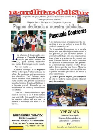 Programa Integral para la Igualdad Educativa Escuela Nº 4
                                 “Domingo Francisco Suárez”
                    Maquinchao — Río Negro — Patagonia Argentina




                                                A mi memoria vienen estos recuerdos: las chi-
                                                cas iban al acto de polleras a pesar del frío
                                                que hacia en esas épocas”
                                                “En la actualidad los cambios en la escuela
                                                fueron para bien; el trabajo no lo hacen una o
                                                dos personas, ya que hay varios porteros y

 L
         os alumnos de tercer grado entre-      se reparten el trabajo. Otra cosa importante es
         vistamos a: Pascuala Contreras,        tener el gas, se acuerdan que les comenté que
         conocida por todos nosotros por        antes debíamos limpiar las estufas, mantener
 “PACO”, quien durante muchísimos               los cajoncitos en cada aula con leña, prender-
 años trabajo de portera en nuestra escuela.    las y mantener todo calentito. Muchos de sus
      Paco nos cuenta ….                        padres deben recordar esta época. Ahora los
    “Comencé a trabajar el 14 de julio de       chicos tienen el comedor, antes se debía usar
 1974 y lo hice por 37 años hasta que me        la galería, teniendo que colocar las mesas y
 jubilé. En esa época tenia como compa-         sillas todos los días .
 ñera a la señora “Cata” Quintero y entre        ¡ Muchas gracias Paquito, por compartir
 las dos hacíamos todas las tareas de la es-    no sólo su historia en esta escuela sino ser
 cuela: acarrear leña, prender las estufas de   parte de nosotros!
 las aulas, limpieza de aulas, el baldeado y
 la limpieza general. Recuerdo que co-
 menzábamos los viernes y terminábamos
 los sábados.
     “ Para los 25 de mayo veníamos a pre-
 parar el chocolate a las 5 de la mañana,
 para tener todo listo cuando los chicos y
 los maestros volvían del acto que se
 hacia en el mástil que esta frente a la es-
 tación”.



                                                              YPF ZGAIB
   Creaciones “SILVIA”                                        De Daniel Oscar Zgaib
            De Silvia Ayelef                                Estación de Servicio Red 21
  Adherida a Mutual Magisterio R.N.                         Combustible –Lubricantes
   9 de julio s/n, maquinchao
                   Tel: 02940– 491181
                                                                        YPF
                                                          Ruta 23 Km 340 - MaquinchaoTel: 491121
Pagina 18
 