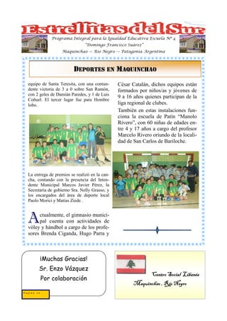 Programa Integral para la Igualdad Educativa Escuela Nº 4
                                “Domingo Francisco Suárez”
                   Maquinchao — Río Negro — Patagonia Argentina



                          DEPORTES EN MAQUINCHAO
  equipo de Santa Teresita, con una contun-     César Catalán, dichos equipos están
  dente victoria de 3 a 0 sobre San Ramón,      formados por niños/as y jóvenes de
  con 2 goles de Damián Paredes, y 1 de Luis
                                                9 a 16 años quienes participan de la
  Coñuel. El tercer lugar fue para Hombre
  lobo.                                         liga regional de clubes.
                                                También en estas instalaciones fun-
                                                ciona la escuela de Patín “Manolo
                                                Rivero”, con 60 niñas de edades en-
                                                tre 4 y 17 años a cargo del profesor
                                                Marcelo Rivero oriundo de la locali-
                                                dad de San Carlos de Bariloche.




  La entrega de premios se realizó en la can-
  cha, contando con la presencia del Inten-
  dente Municipal Marcos Javier Pérez, la
  Secretaria de gobierno Sra. Nelly Grasso, y
  los encargados del área de deporte local
  Paolo Morici y Matías Ziede .



  A    ctualmente, el gimnasio munici-
       pal cuenta con actividades de
  vóley y hándbol a cargo de los profe-
  sores Brenda Ciganda, Hugo Parra y



            ¡Muchas Gracias!
        Sr. Enzo Vázquez
                                                             Centro Social Libanés
            Por colaboración
                                                       Maquinchao , Río Negro
Pagina 20
 