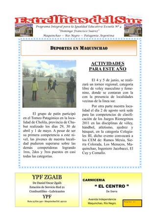 Programa Integral para la Igualdad Educativa Escuela Nº 4
                                “Domingo Francisco Suárez”
                Maquinchao — Río Negro — Patagonia Argentina




                       DEPORTES EN MAQUINCHAO

                                                    ACTIVIDADES
                                                   PARA ESTE AÑO

                                                      El 4 y 5 de junio, se reali-
                                               zará un torneo regional, categoría
                                               libre de voley masculino y feme-
                                               nino, donde se contaran con la
                                               con la presencia de localidades
                                               vecinas de la línea sur.
                                                      Por otra parte nuestra loca-
                                               lidad el día 2 de agosto será sede
       El grupo de patín participó             para las competencias de clasifi-
en el Torneo Patagónico en la loca-            cación de los Juegos Rionegrinos
lidad de Cholila, provincia de Chu-            2011 en las disciplinas de vóley,
but realizado los días 29, 30 de               hándbol, atletismo, ajedrez y
abril y 1 de mayo. A pesar de ser              básquet, en la categoría Colegia-
su primera competencia a este ni-              les III, dicho evento convocará a
vel, las jóvenes de nuestra locali-            los CEM de: Ramos Mexía, Sie-
dad pudieron superarse sobre las               rra Colorada, Los Menucos, Ma-
demás competidoras logrando                    quinchao, Ingeniero Jacobacci, El
1ros, 2dos y 3ros puestos en casi              Cuy y Comallo.
todas las categorías.




      YPF ZGAIB                                CARNICERIA
      De Daniel Oscar Zgaib
    Estación de Servicio Red 21                        “ EL CENTRO ”
    Combustibles –Lubricantes                                   De Sierra

                YPF                                Avenida Independencia
  Ruta 23 Km 340 - MaquinchaoTel: 491121                                    Pagina 21
                                                  Maquinchao, Río Negro.
 