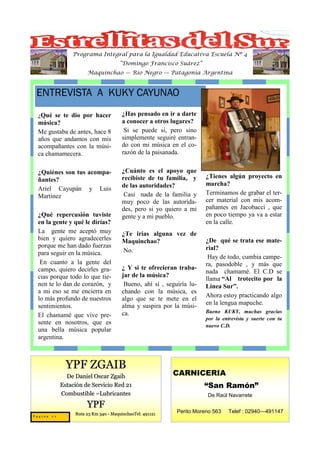 Programa Integral para la Igualdad Educativa Escuela Nº 4
                                      “Domingo Francisco Suárez”
                      Maquinchao — Río Negro — Patagonia Argentina



 ENTREVISTA A KUKY CAYUNAO
 ¿Qué  se te dio por hacer             ¿Has pensado en ir a darte
 música?                               a conocer a otros lugares?
 Me gustaba de antes, hace 8            Si se puede si, pero sino
 años que andamos con mis              simplemente seguiré entran-
 acompañantes con la músi-             do con mi música en el co-
 ca chamamecera.                       razón de la paisanada.


 ¿Quiénes son tus acompa-              ¿Cuánto es el apoyo que
                                       recibiste de tu familia, y      ¿Tienes algún proyecto en
 ñantes?
                                       de las autoridades?             marcha?
 Ariel Cayupán y Luis
                                        Casi nada de la familia y      Terminamos de grabar el ter-
 Martínez
                                       muy poco de las autorida-       cer material con mis acom-
                                       des, pero si yo quiero a mi     pañantes en Jacobacci , que
 ¿Qué repercusión tuviste              gente y a mi pueblo.            en poco tiempo ya va a estar
 en la gente y qué le dirías?                                          en la calle.
 La gente me aceptó muy                ¿Te irías alguna vez de
 bien y quiero agradecerles            Maquinchao?                     ¿De qué se trata ese mate-
 porque me han dado fuerzas                                            rial?
 para seguir en la música.              No.
                                                                        Hay de todo, cumbia campe-
  En cuanto a la gente del                                             ra, pasodoble , y más que
 campo, quiero decirles gra-           ¿ Y si te ofrecieran traba-
                                                                       nada chamamé. El C.D se
 cias porque todo lo que tie-          jar de la música?
                                                                       llama “Al trotecito por la
 nen te lo dan de corazón, y            Bueno, ahí sí , seguiría lu-   Línea Sur”.
 a mi eso se me encierra en            chando con la música, es
                                                                       Ahora estoy practicando algo
 lo más profundo de nuestros           algo que se te mete en el
                                       alma y suspira por la músi-     en la lengua mapuche.
 sentimientos.
                                       ca.                             Bueno KUKY, muchas gracias
 El chamamé que vive pre-                                              por la entrevista y suerte con tu
 sente en nosotros, que es                                             nuevo C.D.
 una bella música popular
 argentina.



              YPF ZGAIB
              De Daniel Oscar Zgaib                       CARNICERIA
            Estación de Servicio Red 21                                “San Ramón”
            Combustible –Lubricantes                                   De Raúl Navarrete
                      YPF
                 Ruta 23 Km 340 - MaquinchaoTel: 491121     Perito Moreno 563   Telef : 02940—491147
Pagina 24
 