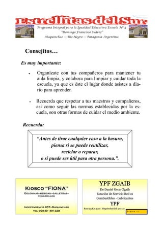 Programa Integral para la Igualdad Educativa Escuela Nº 4
                            “Domingo Francisco Suárez”
               Maquinchao — Río Negro — Patagonia Argentina




 Consejitos…
Es muy importante:

   •      Organízate con tus compañeros para mantener tu
          aula limpia, y colabora para limpiar y cuidar toda la
          escuela, ya que es éste el lugar donde asistes a dia-
          rio para aprender.

    •     Recuerda que respetar a tus maestros y compañeros,
          así como seguir las normas establecidas por la es-
          cuela, son otras formas de cuidar el medio ambiente.

Recuerda:

          “Antes de tirar cualquier cosa a la basura,
                  piensa si se puede reutilizar,
                       reciclar o reparar,
            o si puede ser útil para otra persona.”.




                                                        YPF ZGAIB
 Kiosco “FIONA”                                        De Daniel Oscar Zgaib
 Golosinas—bebidas–galletitas—                       Estación de Servicio Red 21
          Cigarrillos
                                                     Combustibles –Lubricantes

                                                                  YPF
 Independencia 657—Maquinchao
                                          Ruta 23 Km 340 - MaquinchaoTel: 491121
        tel: 02940—491328                                                          Pagina 27
 