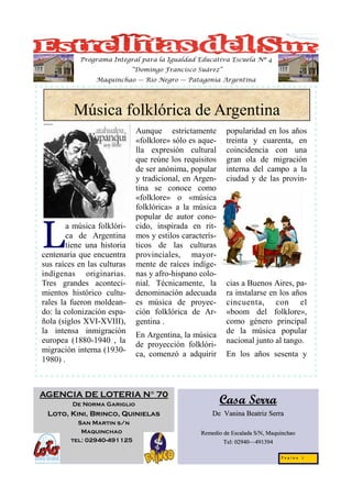 Programa Integral para la Igualdad Educativa Escuela Nº 4
                             “Domingo Francisco Suárez”
                Maquinchao — Río Negro — Patagonia Argentina




         Música folklórica de Argentina
                              Aunque estrictamente         popularidad en los años
                              «folklore» sólo es aque-     treinta y cuarenta, en
                              lla expresión cultural       coincidencia con una
                              que reúne los requisitos     gran ola de migración
                              de ser anónima, popular      interna del campo a la
                              y tradicional, en Argen-     ciudad y de las provin-
                              tina se conoce como
                              «folklore» o «música
                              folklórica» a la música
                              popular de autor cono-


L
        a música folklóri-    cido, inspirada en rit-
        ca de Argentina       mos y estilos caracterís-
        tiene una historia    ticos de las culturas
centenaria que encuentra      provinciales, mayor-
sus raíces en las culturas    mente de raíces indíge-
indígenas originarias.        nas y afro-hispano colo-
Tres grandes aconteci-        nial. Técnicamente, la       cias a Buenos Aires, pa-
mientos histórico cultu-      denominación adecuada        ra instalarse en los años
rales la fueron moldean-      es música de proyec-         cincuenta, con el
do: la colonización espa-     ción folklórica de Ar-       «boom del folklore»,
ñola (siglos XVI-XVIII),      gentina .                    como género principal
la intensa inmigración                                     de la música popular
                              En Argentina, la música
europea (1880-1940 , la                                    nacional junto al tango.
                              de proyección folklóri-
migración interna (1930-
                              ca, comenzó a adquirir       En los años sesenta y
1980) .



AGENCIA DE LOTERIA N° 70
         De Norma Gariglio                                Casa Serra
 Loto, Kini, Brinco, Quinielas                        De Vanina Beatriz Serra
          San Martin s/n
           Maquinchao                             Remedio de Escalada S/N, Maquinchao
        tel: 02940-491125                                 Tel: 02940—491394
                                                               02940—

                                                                               Pagina 5
 