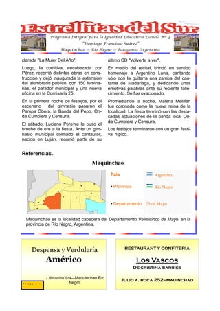 Programa Integral para la Igualdad Educativa Escuela Nº 4
                                “Domingo Francisco Suárez”
                   Maquinchao — Río Negro — Patagonia Argentina

clarada "La Mujer Del Año".                 último CD "Volverte a ver".
Luego, la comitiva, encabezada por          En medio del recital, brindó un sentido
Pérez, recorrió distintas obras en cons-    homenaje a Argentino Luna, cantando
trucción y dejó inaugurada la extensión     sólo con la guitarra una zamba del can-
del alumbrado público, con 150 lumina-      tante de Madariaga, y dedicando unas
rias, el parador municipal y una nueva      emotivas palabras ante su reciente falle-
oficina en la Comisaría 25.                 cimiento. Se fue ovacionado.
En la primera noche de festejos, por el     Promediando la noche, Malena Melillán
escenario   del gimnasio pasaron el         fue coronada como la nueva reina de la
Pampa Oberá, la Banda del Pepo, On-         localidad. La fiesta terminó con las desta-
da Cumbiera y Censura.                      cadas actuaciones de la banda local On-
                                            da Cumbiera y Censura.
El sábado, Luciano Pereyra le puso el
broche de oro a la fiesta. Ante un gim-     Los festejos terminaron con un gran festi-
nasio municipal colmado el cantautor,       val hípico.
nacido en Luján, recorrió parte de su


Referencias.
                                    Maquinchao
                                             País                   Argentina

                                             • Provincia            Río Negro


                                             • Departamento 25 de Mayo


  Maquinchao es la localidad cabecera del Departamento Veinticinco de Mayo, en la
  provincia de Río Negro, Argentina.




                                                     RESTAURANT Y CONFITERÍA
     Despensa y Verdulería
            Américo                                         Los Vascos
                                                           De cristina Sarriés

           J. Brussino S/N—Maquinchao Río
                                                    Julio a. roca 252—mauinchao
Pagina 8               Negro.
 