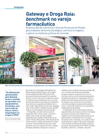 Após o primeiro grande ciclo de implantações, Droga Raia apura uma redução significativa nas perdas de inventário nas lojas 
10 
Conquista 
“Os diferenciais 
apresentados 
pela Gateway 
foram a vontade 
de aprender e os 
equipamentos 
fornecidos, com 
clara visão de 
futuro, como a 
etiquetagem na 
origem e RFID” 
Gateway e Droga Raia: 
benchmark no varejo 
farmacêutico 
Empresa decidiu estruturar a área de Prevenção de Perdas 
para trabalhar de forma estratégica, com foco no negócio, 
e aplicar as melhores práticas do mercado 
De acordo com uma pesquisa do Programa de 
Administração do Varejo (Provar), da Fundação 
Instituto de Administração (FIA), apenas 37% 
das redes farmacêuticas investem em sistemas 
antifurto. O número de furtos no segmento cresceu 
nos últimos anos, principalmente com o aumento 
da oferta de produtos no autosserviço. Os produtos 
de perfumaria e os aparelhos de barbear são os 
mais visados. Medicamentos de alto valor agregado, 
como os de combate à impotência sexual, também 
estão na mira das pessoas mal intencionadas. 
A Droga Raia, uma das maiores redes de 
drogarias do País, cresceu muito, e de forma 
rápida. Cada uma de suas 350 unidades, 
espalhadas pelos Estados de São Paulo, Rio de 
Janeiro, Paraná, Minas Gerais e Rio Grande do Sul, 
realiza mais de 4 milhões de atendimentos todos 
os meses. O fluxo também fez com que a rede 
passasse a ser alvo constante de furtos. “Nossos 
principais problemas começaram a surgir na 
medida em que a empresa começou sua expansão, 
com o aumento significativo da quantidade 
de lojas, estoques e de pessoas. Com isso, os 
controles internos e as ferramentas de prevenção 
de perdas precisavam ser implantados. Porém, o 
projeto inicial de proteção eletrônica de produtos 
foi realizado, mas, não de forma estruturada e 
com olhar estratégico de prevenção de perdas e 
riscos”, lembra Fernando Varela, vice-presidente 
de Operações da Droga Raia. 
A implantação de um sistema dessa natureza, 
segundo Varela, não implica somente na instalação 
de antenas de alarme, mas também de um 
trabalho de conscientização, padronização do uso 
da ferramenta e treinamento com os usuários. 
“As perdas eram controladas, mas, ainda em nível 
que prejudicava o negócio. Após ações integradas 
e estruturadas, envolvendo tecnologia, pessoas e 
processos, foi possível identificar melhor as fontes 
de perdas e atacá-las”, completa o executivo. 
Fotos: Adriano Sambugaro/Gateway Security 
Anderson Ozawa, gerente de 
Prevenção de Perdas da Raia 
 