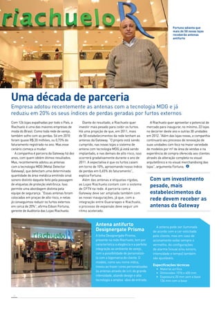 Fortuna adianta que 
mais de 50 novas lojas 
receberão antenas 
antifurto 
Foto: Sulvia Masini 
Uma década de parceria 
Empresa adotou recentemente as antenas com a tecnologia MDG e já 
reduziu em 20% os seus índices de perdas geradas por furtos externos 
Com 126 lojas espalhadas por todo o País, a 
Riachuelo é uma das maiores empresas de 
moda do Brasil. Como toda rede de varejo, 
também sofre com as perdas. Só em 2010 
foram quase R$ 20 milhões, ou 0,73% do 
faturamento registrado no ano. Mas esse 
cenário começa a mudar. 
A companhia é parceira da Gateway há dez 
anos, com quem obtém ótimos resultados. 
Mas, recentemente adotou as antenas 
com a tecnologia MDG (Metal Detector 
Gateway), que detectam uma determinada 
quantidade de área metálica emitindo sinal 
sonoro distinto daquele feito pela passagem 
de etiquetas de proteção eletrônica. Isso 
permite uma abordagem distinta pela 
equipe de segurança. “Essas antenas foram 
colocadas em praças de alto risco, e nelas 
já conseguimos reduzir os furtos externos 
em cerca de 20%”, afirma Edson Fortuna, 
gerente de Auditoria das Lojas Riachuelo. 
12 
Diante do resultado, a Riachuelo quer 
investir mais pesado para coibir os furtos. 
Há uma projeção de que, em 2011, mais 
de 50 estabelecimentos da rede tenham as 
antenas da Gateway. “O projeto está sendo 
cumprido, nas novas lojas o sistema de 
antena com tecnologia MDG já está sendo 
implantado, e nas demais de alto risco, isso 
ocorrerá gradativamente durante o ano de 
2011. A expectativa é que os furtos caiam 
em torno de 10%, aproximando nosso índice 
de perdas em 0,65% do faturamento”, 
explica Fortuna. 
Além das antenas e etiquetas rígidas, 
as Lojas Riachuelo contam com o sistema 
de CFTV na rede. A parceria com a 
Gateway deve ser ampliada também com 
as novas inaugurações, já que, com a 
integração entre Guararapes e Riachuelo, 
o processo de expansão deve seguir um 
ritmo acelerado. 
A Riachuelo quer aproveitar o potencial de 
mercado para inaugurar, no mínimo, 22 lojas 
no decorrer deste ano e outras 30 unidades 
em 2012. “Além das lojas novas, a companhia 
continuará seu processo de renovação de 
suas unidades com foco na maior variedade 
de modelos por m² de área de vendas e na 
experiência de compra oferecida aos clientes 
através da alteração completa no visual 
arquitetônico e no visual merchandising das 
lojas”, argumenta Fortuna. 
Com um investimento 
pesado, mais 
estabelecimentos da 
rede devem receber as 
antenas da Gateway 
Antena antifurto 
Designergate Prisma 
A linha Designergate Prisma, 
presente na rede Riachuelo, tem por 
característica a elegância e a perfeita 
integração ao ambiente de varejo, 
com a possibilidade de personalizá-la 
com a logomarca do cliente. O 
modelo, como seu nome indica, 
inovou ao trazer cores personalizadas 
às antenas através de leds de grande 
intensidade, aliando design e alta 
tecnologia a amplos vãos de entrada. 
A antena pode ser iluminada 
de acordo com a cor solicitada 
pelo cliente, mas em caso de 
acionamento exibe sempre o 
vermelho. As configurações 
de alarme (visual e/ou sonoro, 
intensidade e tempo) também 
são ajustáveis. 
Especificações técnicas 
• Material acrílico 
• Dimensões 1576 x 405 mm 
• Espessura 20 mm sem a base 
136 mm com a base 
Foto: Sulvia Masini 
 