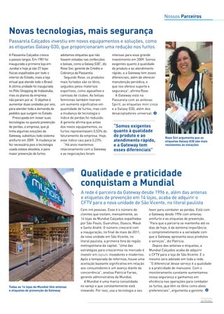 Prevenção 
de Perdas 
Novas tecnologias, mais segurança 
Passarela Calçados investiu em novos equipamentos e soluções, como 
as etiquetas Galaxy G30, que proporcionaram uma redução nos furtos 
A Passarela Calçados cresce 
a passos largos. Em 1981 foi 
inaugurada a primeira loja em 
Jundiaí e hoje já são 27 lojas 
físicas espalhadas por todo o 
interior do Estado, mais a loja 
virtual que atende todo o Brasil. 
A última unidade foi inaugurada 
no Pólo Shopping de Indaiatuba, 
mas os planos da empresa 
não param por aí. O objetivo é 
aumentar duas unidades por ano, 
para atender toda a demanda de 
pedidos que surgem no Estado. 
Preocupada em inovar suas 
tecnologias no quesito prevenção 
de perdas, a empresa, que já 
tinha algumas soluções da 
Gateway, substituiu todo sistema 
antifurto em 2009. “A mudança se 
fez necessária pois a tecnologia 
usada estava obsoleta, e para 
maior prevenção de furtos 
adotamos etiquetas que não 
fossem violadas nas confecções 
e bolsas, como a Galaxy G30”, diz 
Rose Sivi, gerente de Crédito e 
Cobrança da Passarela. 
Segundo Rose, os produtos 
mais furtados são os tênis, 
seguidos pelos materiais 
esportivos, como agasalhos e 
camisas de clubes. As bolsas 
femininas também tiveram 
um aumento significativo em 
quantidade de furtos, mas com 
a mudança de tecnologia o 
índice de perdas foi reduzido. 
A gerente afirma que antes 
dos novos equipamentos, os 
furtos representavam 0,53% do 
faturamento da empresa. Hoje, 
esse índice caiu para 0,23%. 
“Há anos mantemos 
relacionamento com a Gateway 
e as negociações foram 
intensas para esse grande 
investimento em 2009. Somos 
exigentes quanto à qualidade 
do produto e ao atendimento 
rápido, e a Gateway tem esses 
diferenciais, além de oferecer 
manutenção periódica, o 
que nos oferece suporte e 
segurança”, afirma Rose. 
A Gateway está na 
Passarela com as antenas 
Spirit, as etiquetas mini cinza 
e a Galaxy G30, além dos 
desacopladores universal. 
Nossos Parceiros 
“Somos exigentes 
quanto à qualidade 
do produto e ao 
atendimento rápido, 
e a Gateway tem 
esses diferenciais” 
Rose Sivi argumenta que as 
etiquetas Galaxy G30 são mais 
resistentes às violações 
Qualidade e praticidade 
conquistam a Mundial 
A rede é parceira da Gateway desde 1996 e, além das antenas 
e etiquetas de prevenção em 14 lojas, acaba de adquirir o 
CFTV para a nova unidade de São Vicente, no litoral paulista 
Todas as 14 lojas da Mundial têm antenas 
e etiquetas de prevenção da Gateway 
Cem mil pessoas. Esse é o número de 
clientes que visitam, mensalmente, as 
14 lojas da Mundial Calçados espalhadas 
por São Paulo, Guarulhos, Osasco, Mauá 
e Santo André. O número crescerá com 
a inauguração, no final de maio de 2011, 
da nova unidade em São Vicente, no 
litoral paulista, a primeira fora da região 
metropolitana da capital. “Uma das 
estratégias para crescermos no mercado é 
investir em layouts inovadores e modernos. 
Após a temporada de reformas, houve uma 
aceitação bastante significativa em relação 
aos consumidores e um avanço diante da 
concorrência”, analisa Patrícia Farias, 
gerente administrativa da Mundial. 
A Mundial é uma marca consolidada 
no varejo e que constantemente está 
inovando. Por isso, usa a tecnologia a seu 
favor para combater as perdas. Está com 
a Gateway desde 1996 com antenas 
antifurto e as etiquetas de prevenção. 
“Para que a parceria se mantenha até os 
dias de hoje, é de extrema importância 
o comprometimento e a seriedade com 
que a Gateway apresenta seus produtos 
e serviços”, diz Patrícia. 
Depois das antenas e etiquetas, a 
Mundial Calçados acaba de adquirir 
o CFTV para a loja de São Vicente. E o 
mesmo sera adotado em toda a rede. 
“O diferencial desse serviço é a qualidade 
e a praticidade de manuseio. Com o 
monitoramento constante aumentamos 
nossa segurança e ganhamos em 
eficiência nas operações para combater 
os furtos, que têm os tênis como alvos 
preferenciais”, argumenta a gerente. 
Foto: Armando Vergaglia 
Foto: Divulgação 
 