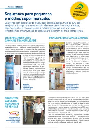 Nossos Parceiros 
Segurança para pequenos 
e médios supermercados 
De acordo com pesquisas de instituições especializadas, mais de 50% dos 
varejistas não registram suas perdas. Mas esse cenário começa a mudar, 
especialmente entre as pequenas e médias empresas, que ampliam 
investimentos em prevenção de perdas para tornarem-se mais competitivas 
Sistemas antifurto 
dão mais tranquilidade 
Com duas unidades em Bariri, interior de São Paulo, o Supermerca-dos 
“Temos o objetivo de aprimorar o controle da operação das lojas e o 
gerenciamento de estoque e a prevenção de perdas têm papéis im-portantes 
14 
Michelassi passou a investir em prevenção de perdas em 2010. 
nisso. A tecnologia vem para suprir essa necessidade que 
Michelassi: 
proteção aos 
produtos de maior 
valor agregado 
Com cinco lojas, quatro delas em Jun-diaí 
e a outra na vizinha Cabreúva, o 
Supermercados Boa fechou parceria 
com a Gateway no final do ano passa-do. 
A rede tem as antenas e o sistema. 
Segundo Luciano Boa, sócio-pro-prietário 
da rede, os primeiros resul-tados 
já apareceram na única unidade 
com as soluções instaladas, no Jar-dim 
Pacaembu, em Jundiaí. “Ainda 
estamos na fase de medição de re-sultados, 
mas no setor de carnes 
registramos a redução nas perdas. 
Também vamos contabilizar, em bre-ve, 
produtos como perfumes, pilhas 
e barbeadores, os mais visados nos 
furtos”, esclarece. 
Desativadores, antenas 
e Gatecash foram as 
soluções adotadas pelo 
Supermercados Boa 
Souza revela que as 
vendas de produtos 
antes confinados tiveram 
aumento de 30% 
Menos perdas com as carnes 
Produtos 
expostos 
aumentam 
AS vendas 
temos de diminuir os furtos”, afirma 
Júlio Michelassi, diretor da empresa. 
Por enquanto, o CFTV IP e os sis-temas 
antifurto da Gateway estão na 
unidade dois do Michelassi, inaugu-rada 
no Jardim Santa Clara em de-zembro 
após investimento de R$ 3 
milhões. “Ficamos tranquilos com o 
monitoramento dessa nova loja via 
web e as etiquetas também nos dão 
mais segurança, pois todos os produ-tos 
de maior valor agregado e de pe-quenos 
tamanhos operam com esse 
sistema”, diz o diretor. 
Fotos: Divulgação 
Com 10 lojas em Pereira Barreto, Ilha Solteira, São José do Rio Preto, 
Jales e Auriflama (todas em SP) , além de Três Lagoas (MS), o Proença 
Supermercados fechou parceria com a Gateway em 2010. As antenas, 
o CFTV e o Gatecash foram adquiridos na unidade de Jales e os resul-tados 
são visíveis. “Os produtos de alto risco que confinávamos estão 
mais expostos, o que nos garantiu vendas superiores a 30%. Agora 
também não encontramos mais produtos violados pelos corredores, 
outro de nossos problemas”, explica Juarez Fernandes de Souza, ge-rente 
de prevenção de perdas da rede. 
Em uma loja de Rio Preto, as antenas já possibilitaram o reconhe-cimento 
de quadrilhas especialistas em furtos. “Com a vigilância, ini-bimos 
as ações delas. Conseguimos um excelente índice de redução 
nas perdas”, diz Souza. Com os bons resultados, o Proença pretende 
adotar as soluções da Gateway nas demais lojas da rede. 
Foto: Divulgação 
 