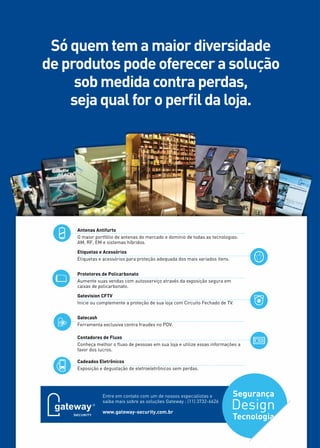 16 
Só quem tem a maior diversidade 
de produtos pode oferecer a solução 
sob medida contra perdas, 
seja qual for o perfil da loja. 
Antenas Antifurto 
O maior portfólio de antenas do mercado e domínio de todas as tecnologias: 
AM, RF, EM e sistemas híbridos. 
Etiquetas e Acessórios 
Etiquetas e acessórios para proteção adequada dos mais variados itens. 
Protetores de Policarbonato 
Aumente suas vendas com autosserviço através da exposição segura em 
caixas de policarbonato. 
Gatevision CFTV 
Inicie ou complemente a proteção de sua loja com Circuito Fechado de TV. 
Gatecash 
Ferramenta exclusiva contra fraudes no PDV. 
Contadores de Fluxo 
Conheça melhor o fluxo de pessoas em sua loja e utilize essas informações a 
favor dos lucros. 
Cadeados Eletrônicos 
Exposição e degustação de eletroeletrônicos sem perdas. 
Entre em contato com um de nossos especialistas e 
saiba mais sobre as soluções Gateway : (11) 3732-6626 
www.gateway-security.com.br 
