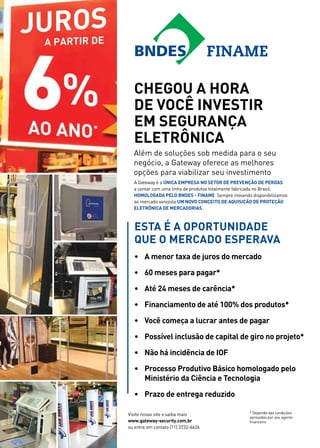 Chegou a hora 
de você investir 
em Segurança 
Eletrônica 
Esta é a oportunidade 
que o mercado esperava 
• A menor taxa de juros do mercado 
• 60 meses para pagar* 
• Até 24 meses de carência* 
• Financiamento de até 100% dos produtos* 
• Você começa a lucrar antes de pagar 
• Possível inclusão de capital de giro no projeto* 
• Não há incidência de IOF 
• Processo Produtivo Básico homologado pelo 
Ministério da Ciência e Tecnologia 
Visite nosso site e saiba mais 
www.gateway-security.com.br 
ou entre em contato (11) 3732-6626 
* Depende das condições 
aprovadas por seu agente 
financeiro 
• Prazo de entrega reduzido 
 