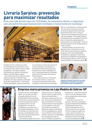 Com uma rede de cem lojas em 15 Estados, foi necessário reforçar a segurança 
com procedimentos operacionais bem montados e investimento em tecnologia 
Empresa marca presença na Loja Modelo do Sebrae-SP 
Prevenção 
de Perdas 
Livraria Saraiva: prevenção 
para maximizar resultados 
Fundada em 1914, a Saraiva é a maior 
livraria do Brasil em faturamento e atua 
no varejo de livros, filmes, música, artigos 
de papelaria, informática, produtos 
eletroeletrônicos, telefonia, brinquedos, 
games, conteúdo digital e viagens. 
Nos últimos dois anos a Saraiva cresceu 
exponencialmente no mercado. Hoje, 
contabiliza cem lojas adotando a prevenção 
de perdas no planejamento. “Precisamos 
quebrar paradigmas, prevenção de perdas 
Conquista 
O Sebrae-SP já se prepara para 
repetir com sucesso, em 2012, 
a segunda edição da Feira do 
Empreendedor. No ano passado, 
cerca de 40 mil pessoas visitaram 
o evento no Expo Center Norte, 
na capital paulista. Um dos 
destaques foi a criação da 
Loja Modelo, que contou com a 
participação da Gateway. O local 
foi montado com itens típicos de 
uma loja, contemplando as mais 
atuais técnicas de design de loja e 
visual merchandising. 
A iniciativa do espaço tem como 
objetivo orientar o empresário, 
de forma lúdica e experimental, 
sobre como aperfeiçoar o 
ambiente e a segurança de uma 
loja. “Buscamos colaboradores 
que são referência no mercado, 
comprometidos em apresentador 
ao nosso público o que há de 
mais moderno no suporte à 
gestão dos negócios. A Gateway, 
com seus equipamentos, aponta 
como melhorar custos, diminuir 
perdas e aumentar a rentabilidade 
com soluções que estão ao 
alcance também aos pequenos 
empresários”, argumenta Gustavo 
Carrer, consultor do Sebrae-SP e 
um dos responsáveis pelo projeto 
da Loja Modelo. 
A loja atraiu mais de 4 mil 
pessoas, com visitas assistidas a 
grupos de até 20 empreendedores. 
A Gateway participou com 
câmeras de segurança CFTV, 
antenas antifurto com contador 
de fluxo e etiquetas rígidas nas 
roupas, que em conjunto com 
equipamentos e programas de 
automação de caixa, formam a 
solução tecnológica da loja. 
Foto: João Mussolin 
Foto: Vinícius Fonseca/Agência Luz 
Anderson e Ricardo: Saraiva tem cem lojas 
espalhadas por 15 Estados, que adotam a 
prevenção de perdas no planejamento 
é um excelente caminho para maximizar 
nossos resultados. A tecnologia e os 
procedimentos operacionais precisam 
acompanhar as novas modalidades de 
furto”, argumenta Anderson Thomazetti, 
supervisor de Prevenção de Perdas da 
Livraria Saraiva. 
Com a rede presente em 15 Estados, 
foi necessário reforçar a segurança 
com procedimentos operacionais bem 
montados e investimento em tecnologia. 
Além do custo-benefício, a Saraiva precisa 
de uma empresa forte para minimizar 
as falhas de equipamentos eletrônicos 
decorrentes do dia a dia e, inclusive, 
inovando sua tecnologia de acordo com as 
suas necessidades. “A tecnologia ligada a 
procedimentos bem montados é o caminho 
para minimizarmos expressivamente 
nossas perdas. Isso é prevenção”, confirma 
Ricardo Carvalhal, diretor de Operações da 
Livraria Saraiva. 
A Saraiva apostou na parceria com a 
Gateway, que se comprometeu em não 
medir esforços para alcançar os objetivos 
propostos, com muita confiabilidade, 
transparência e agilidade. A rede conta 
atualmente com diferentes equipamentos 
fornecidos pela empresa, como o CFTV, as 
antenas antifurto e os alarmes aranha. 
 