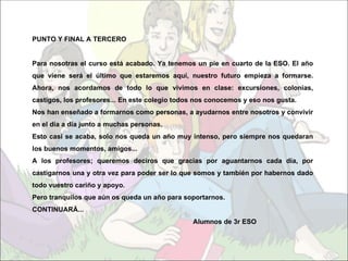 PUNTO Y FINAL A TERCERO


Para nosotras el curso está acabado. Ya tenemos un pie en cuarto de la ESO. El año
que viene será el último que estaremos aquí, nuestro futuro empieza a formarse.
Ahora, nos acordamos de todo lo que vivimos en clase: excursiones, colonias,
castigos, los profesores... En este colegio todos nos conocemos y eso nos gusta.
Nos han enseñado a formarnos como personas, a ayudarnos entre nosotros y convivir
en el día a día junto a muchas personas.
Esto casi se acaba, solo nos queda un año muy intenso, pero siempre nos quedaran
los buenos momentos, amigos...
A los profesores; queremos deciros que gracias por aguantarnos cada día, por
castigarnos una y otra vez para poder ser lo que somos y también por habernos dado
todo vuestro cariño y apoyo.
Pero tranquilos que aún os queda un año para soportarnos.
CONTINUARÁ...
                                                Alumnos de 3r ESO
 