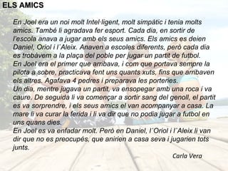 ELS AMICS

  En Joel era un noi molt Intel·ligent, molt simpàtic i tenia molts
  amics. També li agradava fer esport. Cada dia, en sortir de
  l’escola anava a jugar amb els seus amics. Els amics es deien
  Daniel, Oriol i l´Aleix. Anaven a escoles diferents, però cada dia
  es trobàvem a la plaça del poble per jugar un partit de futbol.
  En Joel era el primer que arribava, i com que portava sempre la
  pilota a sobre, practicava fent uns quants xuts, fins que arribaven
  els altres. Agafava 4 pedres i preparava les porteries.
  Un dia, mentre jugava un partit, va ensopegar amb una roca i va
  caure. De seguida li va començar a sortir sang del genoll, el partit
  es va sorprendre, i els seus amics el van acompanyar a casa. La
  mare li va curar la ferida i li va dir que no podia jugar a futbol en
  uns quans dies.
  En Joel es va enfadar molt. Però en Daniel, l´Oriol i l´Aleix li van
  dir que no es preocupés, que anirien a casa seva i jugarien tots
  junts.
                                                          Carla Vera
 