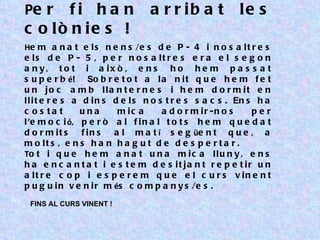 Pe r f i h a n                   a r r ib a t            le s
c o lò n ie s !
He m a n a t e l s n e n s /e s d e P - 4 i n o s a l t r e s
e ls d e P - 5 , p e r n o s a lt r e s e r a e l s e g o n
a n y , t o t i a ix ò , e n s h o h e m p a s s a t
s u p e r b é! So b r e t o t a l a n i t q u e h e m f e t
u n jo c a m b lla n t e r n e s i h e m d o r m it e n
l l i t e r e s a d i n s d e l s n o s t r e s s a c s . En s h a
c o s ta t       una       m ic a      a d o r m ir -n o s    per
l ’e m o c i ó, p e r ò a l f i n a l t o t s h e m q u e d a t
d o r m it s      f in s  a l m a t í s e g üe n t q u e , a
m o lt s , e n s h a n h a g u t d e d e s p e r t a r .
To t i q u e h e m a n a t u n a m i c a l l u n y , e n s
h a e n c a n t a t i e s t e m d e s it ja n t r e p e t ir u n
a lt r e c o p i e s p e r e m q u e e l c u r s v in e n t
p u g u i n v e n i r m és c o m p a n y s /e s .
 FINS AL CURS VINENT !
 