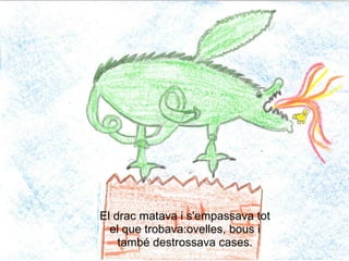 vinyeta 3




El drac matava i s'empassava tot
  el que trobava:ovelles, bous i
    també destrossava cases.
 
