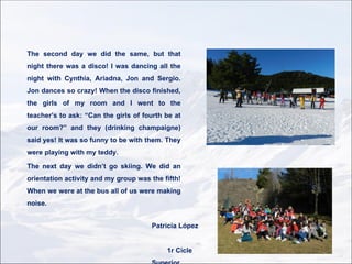 The second day we did the same, but that
night there was a disco! I was dancing all the
night with Cynthia, Ariadna, Jon and Sergio.
Jon dances so crazy! When the disco finished,
the girls of my room and I went to the
teacher’s to ask: “Can the girls of fourth be at
our room?” and they (drinking champaigne)
said yes! It was so funny to be with them. They
were playing with my teddy.

The next day we didn’t go skiing. We did an
orientation activity and my group was the fifth!
When we were at the bus all of us were making
noise.


                                      Patricia López


                                           1r Cicle
 