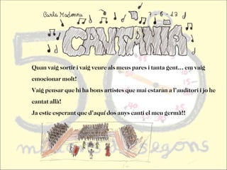 Quan vaig sortir i vaig veure als meus pares i tanta gent... em vaig
emocionar molt!
Vaig pensar que hi ha bons artistes que mai estaran a l’auditori i jo he
cantat allà!
Ja estic esperant que d’aquí dos anys canti el meu germà!!
 