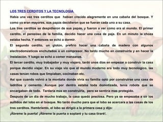LOS TRES CERDITOS Y LA TECNOLOGIA
Había una vez tres cerditos que habían crecido alegremente en una cabaña del bosque. Y
como ya eran mayores, sus papás decidieron que se fueran cada uno a su casa.
Los tres cerditos se despidieron de sus papás, y fueron a ver cómo era el mundo. El primer
cerdito, el perezoso de la familia, decidió hacer una casa de paja. En un minuto la choza
estaba hecha. Y entonces se echó a dormir.
El segundo cerdito, un glotón, prefirió hacer una cabaña de madera con algunos
electrodomésticos enchufados a un compresor. No tardó mucho en construirla y en hacer la
instalación. Y luego se echó a comer manzanas.
El tercer cerdito, muy trabajador y muy viajero, tardó unos días en empezar a construir la casa
porque decidió viajar. En su viaje vio que el mundo moderno era todo muy tecnológico, las
casas tenían robos que limpiaban, cocinaban etc.
Así que cuando volvió a la montaña donde vivía su familia optó por construirse una casa de
ladrillos y cemento. Aunque por dentro estaba toda domotizada, tenía robots que se
encargaban de todo. Tardaría más en construirla, pero se sentiría mas protegido.
Después de un día de mucho trabajo, la casa quedó preciosa. Pero ya se empezaba a oír los
aullidos del lobo en el bosque. No tardó mucho para que el lobo se acercara a las casas de los
tres cerditos. Hambriento, el lobo se dirigió a la primera casa y dijo:
¡Ábreme la puerta! ¡Ábreme la puerta o soplaré y tu casa tiraré!.
 