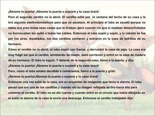 ¡Ábreme la puerta! ¡Ábreme la puerta o soplaré y tu casa tiraré!
Pero el segundo cerdito no la abrió. El cerdito salió por la ventana del techo de su casa y le
tiró algunos electrodomésticos para que se asustara. Al principio el lobo se asustó porque no
sabía que eran todas esas cosas que le tiraban, pero cuando vio que si estaban desenchufadas
no funcionaban les quitó a todos los cables. Entonces el lobo sopló y sopló, y la cabaña se fue
por los aires. Asustados, los dos cerditos corrieron y entraron en la casa de ladrillos de su
hermano.
Cómo el cerdito no la abrió, el lobo sopló con fuerza, y derrumbó la casa de paja. La casa era
muy frágil así que el cerdito, temblando de miedo, salió corriendo y entró en la casa de madera
de su hermano. El lobo le siguió. Y delante de la segunda casa, llamó a la puerta, y dijo:
¡Ábreme la puerta! ¡Ábreme la puerta o soplaré y tu casa tiraré!
Pero, como el lobo estaba decidido a comérselos, llamó a la puerta y gritó:
¡Ábreme la puerta!¡Ábreme la puerta o soplaré y tu casa tiraré!
Entonces una voz salió de la casa, era un proyector de imágenes que tenía la alarma. El lobo
pensó que era una de los cerditos y cuando vio su imagen reflejada se tiro hacia ella para
comerse al cerdito. El lobo no se dio cuenta y cuando entró en el círculo que había dibujado en
el suelo la alarma de la casa le envió una descarga. Entonces el cerdito trabajador dijo:
 