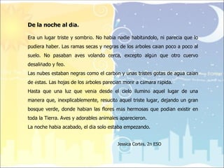 De la noche al día.

Era un lugar triste y sombrío. No había nadie habitándolo, ni parecía que lo
pudiera haber. Las ramas secas y negras de los árboles caían poco a poco al
suelo. No pasaban aves volando cerca, excepto algún que otro cuervo
desaliñado y feo.
Las nubes estaban negras como el carbón y unas tristes gotas de agua caían
de éstas. Las hojas de los árboles parecían morir a cámara rápida.
Hasta que una luz que venía desde el cielo iluminó aquel lugar de una
manera que, inexplicablemente, resucitó aquel triste lugar, dejando un gran
bosque verde, donde habían las flores más hermosas que podían existir en
toda la Tierra. Aves y adorables animales aparecieron.
La noche había acabado, el día solo estaba empezando.


                                        Jessica Cortés. 2n ESO
 