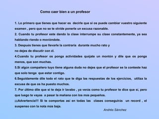 Como caer bien a un profesor


1. Lo primero que tienes que hacer es decirle que si os puede cambiar vuestro siguiente
examen , pero que no se te olvide ponerle un excusa razonable.
2. Cuando tu profesor este dando la clase interrumpe su clase constantemente, ya sea
hablando riendo o moviéndote.
3. Después tienes que llevarle la contraria durante mucho rato y
no dejes de discutir con él.
4.Cuando tu profesor os ponga actividades quéjate un montón y dile que os ponga
menos, que son muchas.
5.Si algún compañero tuyo tiene alguna duda no dejes que el profesor se la conteste haz
que solo tenga que estar contigo.
6.Seguidamente dile todo el rato que te diga las respuestas de los ejercicios, utiliza la
excusa de que os ha puesto muchos.
7. Por último dile que si te deja ir lavabo , ya verás como tu profesor te dice que sí, pero
que luego te vayas a pasar la mañana con los más pequeños.
¡¡¡Advertencia!!! Si te comportas así en todas las clases conseguirás un record , el
suspenso con la nota más baja.
                                                             Andrés Sánchez
 
