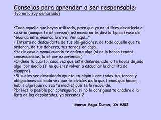 Consejos para aprender a ser responsable:
(yo no lo soy demasiado)


•Todo aquello que hayas utilizado, pero que ya no utilices devuélvelo a
su sitio (aunque te dé pereza), así mamá no te dirá la típica frase de
“Guarda esto, Guarda lo otro, Ven aquí...”
• Intenta no descuidarte de tus obligaciones, de todo aquello que te
ordenan, de tus deberes, tus tareas en casa…
•Hazle caso a mamá cuando te ordene algo (si no lo haces tendrá
consecuencias, lo sé por experiencia)
•Ordena tu cuarto, cada vez que esté desordenado, o te hayas dejado
algo por medio (si no quieres volver a escuchar la charlita de
siempre)
•Si sueles ser descuidado apunta en algún lugar todas tus tareas y
obligaciones así cada vez que te olvides de lo que tienes que hacer,
habrá algo (que no sea tu madre) que te lo recuerde.
PD: Haz lo posible por conseguirlo, si no lo consigues te añadiré a la
lista de los despistados, ya seremos 2.

                                 Emma Vega Duran, 2n ESO
 