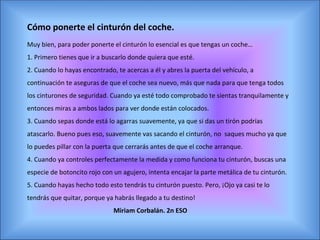 Cómo ponerte el cinturón del coche.
Muy bien, para poder ponerte el cinturón lo esencial es que tengas un coche…
1. Primero tienes que ir a buscarlo donde quiera que esté.
2. Cuando lo hayas encontrado, te acercas a él y abres la puerta del vehículo, a
continuación te aseguras de que el coche sea nuevo, más que nada para que tenga todos
los cinturones de seguridad. Cuando ya esté todo comprobado te sientas tranquilamente y
entonces miras a ambos lados para ver donde están colocados.
3. Cuando sepas donde está lo agarras suavemente, ya que si das un tirón podrías
atascarlo. Bueno pues eso, suavemente vas sacando el cinturón, no saques mucho ya que
lo puedes pillar con la puerta que cerrarás antes de que el coche arranque.
4. Cuando ya controles perfectamente la medida y como funciona tu cinturón, buscas una
especie de botoncito rojo con un agujero, intenta encajar la parte metálica de tu cinturón.
5. Cuando hayas hecho todo esto tendrás tu cinturón puesto. Pero, ¡Ojo ya casi te lo
tendrás que quitar, porque ya habrás llegado a tu destino!
                              Miriam Corbalán. 2n ESO
 