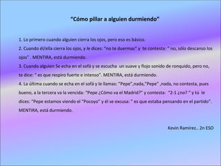 “Cómo pillar a alguien durmiendo”


1. Lo primero cuando alguien cierra los ojos, pero eso es básico.
2. Cuando él/ella cierra los ojos, y le dices: “no te duermas” y te contesta: “ no, sólo descanso los
ojos” . MENTIRA, está durmiendo.
3. Cuando alguien Se echa en el sofá y se escucha un suave y flojo sonido de ronquido, pero no,
te dice: “ es que respiro fuerte e intenso”. MENTIRA, está durmiendo.
4. La última cuando se echa en el sofá y le llamas: ”Pepe”,nada,”Pepe” ,nada, no contesta, pues
bueno, a la tercera va la vencida: “Pepe ¿Cómo va el Madrid?” y contesta: “2-1 ¿no? “ y tú le
dices: “Pepe estamos viendo el “Pocoyo” y él se excusa: ” es que estaba pensando en el partido”.
MENTIRA, está durmiendo.


                                                                             Kevin Ramírez.. 2n ESO
 