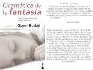 El binomi fantàstic
   “La paraula actua només quan en trova una
  segona que la provoca, l’obliga a sortir de les
vies de la rutina, a descubrir-se noves capacitats
   de significar. No existeixen conceptes per si
mateixos, sinó que generalment són binomis de
     conceptes.”
                       Gianni Rodari


 Seguint aquesta idea de l’escriptor, periodista i
pedagog italià hem fet una activitat d’expressió
 escrita a l’aula. Els nens i nenes han d’escriure
dues paraules, cada una en un troç de paper per
separat. Cal que una paraula sigui prou estranya
 a l’altra. Les hem posat totes dins una caixa de
  cartró i amb l’ajut de l’atzar hem anat treient
   noves parelles de paraules, o nous binòmis
fantàstics. Posem alguns exemples: àvia-camió,
   volcà-clavell, fotografía-enciam, etc. I ara la
imaginació es veu obligada a posar-se en marxa
    per crear un relat on les dues paraules del
binomi puguin conviure i així gaudir una estona
de les produccions dels nostres alumnes. Veiem
                   uns exemples:
 