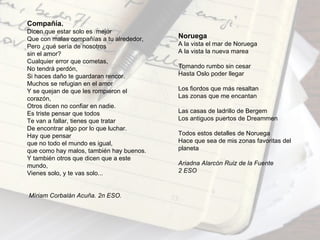 Compañía.
Dicen que estar solo es mejor
Que con malas compañías a tu alrededor,   Noruega
Pero ¿qué sería de nosotros               A la vista el mar de Noruega
sin el amor?                              A la vista la nueva marea
Cualquier error que cometas,
No tendrá perdón,                         Tomando rumbo sin cesar
Si haces daño te guardaran rencor.        Hasta Oslo poder llegar
Muchos se refugian en el amor
Y se quejan de que les rompieron el       Los fiordos que más resaltan
corazón,                                  Las zonas que me encantan
Otros dicen no confiar en nadie.
Es triste pensar que todos                Las casas de ladrillo de Bergem
Te van a fallar, tienes que tratar        Los antiguos puertos de Dreammen
De encontrar algo por lo que luchar.
Hay que pensar                            Todos estos detalles de Noruega
que no todo el mundo es igual,            Hace que sea de mis zonas favoritas del
que como hay malos, también hay buenos.   planeta
Y también otros que dicen que a este
mundo,                                    Ariadna Alarcón Ruiz de la Fuente
Vienes solo, y te vas solo...             2 ESO



Míriam Corbalán Acuña. 2n ESO.
 