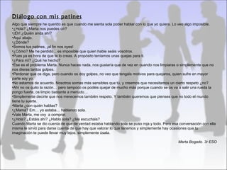 Diálogo con mis patines
Algo que siempre he querido es que cuando me sienta sola poder hablar con lo que yo quiera. Lo veo algo imposible.
•¿Hola? ¿Marta nos puedes oír?
•¡Eh! ¿Quién anda ahí?
•Aquí abajo.
•¿Dónde?
•Somos tus patines, ¡al fin nos oyes!
•¿Cómo? Me he perdido... es imposible que quien hable seáis vosotros.
•Pues ya es hora de que te lo creas. A propósito teníamos unas quejas para ti.
•¿Para mí? ¿Qué he hecho?
•Ese es el problema Marta. Nunca haces nada, nos gustaría que de vez en cuando nos limpiaras o simplemente que no
nos dieras tantos golpes.
•Perdonar que os diga, pero cuando os doy golpes, no veo que tengáis motivos para quejaros, quien sufre en mayor
parte soy yo.
•No estamos de acuerdo. Nosotros somas más sensibles que tú, y creemos que necesitamos un cierto respeto ¿no?
•Ahí no os quito la razón… pero tampoco os podéis quejar de mucho más porque cuando se os va a salir una rueda la
pongo fuerte, os limpio bastante a menudo…
•Simplemente decirte que nos merecemos también respeto. Y también queremos que pienses que no todo el mundo
tiene tu suerte.
•Marta ¿con quién hablas?
•¿Mamá? Em… yo estaba… hablando sola.
•Vale Marta, me voy a comprar.
•¿Hola? ¿Estáis ahí? ¿Hablo sola? ¿Me escucháis?
Cuando Marta se dio cuenta de que de verdad estaba hablando sola se puso roja y todo. Pero esa conversación con ella
misma le sirvió para darse cuenta de que hay que valorar lo que tenemos y simplemente hay ocasiones que tu
imaginación te puede llevar muy lejos, simplemente úsala.

                                                                                              Marta Bogado. 3r ESO
 