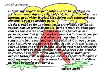 EL VOLCÀ DEL MENJAR

   Hi havia una vegada un petit poble que era tan petit que no
   sortia als mapes. Aquest petit poble vivia a prop d’un volcà, tan a
   prop que quasi vivien a sobre. El poble era molt pobre però com
   era petit la gent no passava gana.
   Un dia el volcà va fer un gemec, no un grunyit dels que fan els
   volcans, sinó un gemec de nadó. El pare i la mare del poble (que
   com el poble era tan petit, només vivia una família de deu
   persones, comptant pare i mare) van avisar a tothom de que, per
   els gemecs semblava que el volcà anés a esclatar. El volcà va
   començar a treure gas, però no un gas tòxic sinó un gas que era
   rosat i semblava cotó de sucre i enlloc de que sortís una ferum de
   sofre va sortir una olor boníssima, el volcà treia menjar enlloc de
   lava. La família va dinar el millor dinar de la seva vida i el poble
   va créixer i es va convertir en una ciutat, perquè molta gent
   anava a tastar el dinar tan bo, que només es podia tastar quan el
   volcà esclatava, que era molt sovint i el volcà, la ciutat i el dinar
   del volcà es van fer molt famosos.
                                           Patricia López
 