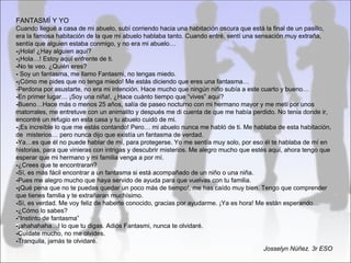 FANTASMÍ Y YO
Cuando llegué a casa de mi abuelo, subí corriendo hacia una habitación oscura que está la final de un pasillo,
era la famosa habitación de la que mi abuelo hablaba tanto. Cuando entré, sentí una sensación muy extraña,
sentía que alguien estaba conmigo, y no era mi abuelo…
-¡Hola! ¿Hay alguien aquí?
-¡Hola…! Estoy aquí enfrente de ti.
-No te veo. ¿Quién eres?
- Soy un fantasma, me llamo Fantasmi, no tengas miedo.
-¡Cómo me pides que no tenga miedo! Me estás diciendo que eres una fantasma…
-Perdona por asustarte, no era mi intención. Hace mucho que ningún niño subía a este cuarto y bueno…
-En primer lugar… ¡Soy una niña!, ¿Hace cuánto tiempo que “vives” aquí?
-Bueno…Hace más o menos 25 años, salía de paseo nocturno con mi hermano mayor y me metí por unos
matorrales, me entretuve con un animalito y después me di cuenta de que me había perdido. No tenia donde ir,
encontré un refugio en esta casa y tu abuelo cuidó de mi.
-¡Es increíble lo que me estás contando! Pero… mi abuelo nunca me habló de ti. Me hablaba de esta habitación,
de misterios… pero nunca dijo que existía un fantasma de verdad.
-Ya…es que él no puede hablar de mí, para protegerse. Yo me sentía muy solo, por eso él te hablaba de mí en
historias, para que vinieras con intrigas y descubrir misterios. Me alegro mucho que estés aquí, ahora tengo que
esperar que mi hermano y mi familia venga a por mí.
-¿Crees que te encontraran?
-Sí, es más fácil encontrar a un fantasma si está acompañado de un niño o una niña.
-Pues me alegro mucho que haya servido de ayuda para que vuelvas con tu familia.
-¡Qué pena que no te puedas quedar un poco más de tiempo!, me has caído muy bien. Tengo que comprender
que tienes familia y te extrañaran muchísimo.
-Sí, es verdad. Me voy feliz de haberte conocido, gracias por ayudarme. ¡Ya es hora! Me están esperando…
-¿Cómo lo sabes?
-“Instinto de fantasma”
-¡ahahahaha…! lo que tu digas. Adiós Fantasmi, nunca te olvidaré.
-Cuídate mucho, no me olvides.
-Tranquila, jamás te olvidaré.
                                                                                         Josselyn Núñez. 3r ESO
 