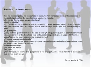 Hablando con las escaleras


Hoy me han castigado y me han echado de clase, me han mandado a fuera, en las escaleras, y
me pasó algo increíble. De repente oí que alguien me hablaba.
¡Eh! ¡Sí, tú! ¡No me pises que ya estoy harta!
¿Quién me habla?
¡Yo! Debajo de ti. Sí ya sé lo que estarás pensando... Las escaleras no hablan… Pues no estás
loco, porque sí que hablo, lo que pasa es que nunca lo hago. Pero hoy es hora de quejarme por
todo.
¿Y qué te pasa?
¡Estoy harta de que todo el mundo me pise la cara! ¿A ti te gustaría que yo te pisara la cara? Pues
os pasáis así todo el día. Escaleras para arriba, escaleras para abajo… Y luego están los niños
pequeños que me bajan saltando, ¡Ya no aguanto más!
¿Y yo que hago para solucionarlo?
Pues puedes ir a decirle a tus profesores que no os manden más castigados a las escaleras, que a
mí no es a quien tienen que castigar.
Vale luego se lo digo.
¡No, luego no, ahora!
vale, vale…
¡Pero no vayas por encima mío, que por eso te vas a quejar! Anda… ves a molestar al ascensor
que es más joven que yo.


                                                                            Dennis Martín. 3r ESO
 