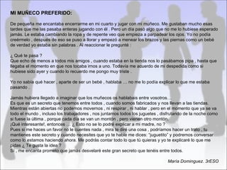 MI MUÑECO PREFERIDO:

De pequeña me encantaba encerrarme en mi cuarto y jugar con mi muñeco. Me gustaban mucho esas
tardes que me las pasaba enteras jugando con él . Pero un día pasó algo que no me lo hubiese esperado
jamás. Le estaba cambiando la ropa y de repente veo que empieza a parpadear los ojos. Yo no podía
creérmelo , después de eso se puso a llorar y empezó a menear los brazos y las piernas como un bebé
de verdad yo estaba sin palabras . Al reaccionar le pregunté :

¿ Qué te pasa ?
Que echo de menos a todos mis amigos , cuando estaba en la tienda nos lo pasábamos pipa , hasta que
llegaba el momento en que nos tocaba irnos a uno. Todavía me acuerdo de mi despedida como si
hubiese sido ayer y cuando lo recuerdo me pongo muy triste .

Yo no sabía qué hacer , aparte de ser un bebé , hablaba … no me lo podía explicar lo que me estaba
pasando .

Jamás hubiera llegado a imaginar que los muñecos os hablabais entre vosotros…
Es que es un secreto que tenemos entre todos , cuando somos fabricados y nos llevan a las tiendas.
Mientras están abiertas no podemos movernos , ni respirar , ni hablar , pero en el momento que ya se va
todo el mundo , incluso los trabajadores , nos juntamos todos los juguetes , disfrutando de la noche como
si fuese la última , porque cada día se van un montón , pero vienen otro montón.
¡Qué interesante!, entonces … ¿ Esto no se lo podré explicar a mi madre, no ?
Pues si me haces un favor no le cuentes nada , mira te diré una cosa , podríamos hacer un trato , tu
mantienes este secreto y cuando necesites que yo te hable me dices: “juguetito” y podremos conversar
como lo estamos haciendo ahora. Me podrás contar todo lo que tú quieras y yo te explicaré lo que me
pidas ¿ Te gusta la idea ?
Sí , me encanta prometo que jamás desvelaré este gran secreto que tenéis entre todos.

                                                                               María Dominguez. 3rESO
 