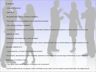 Un fantasma


- ¡Hola señor fantasma!


- ¡Hola chico!


- Me gustaría saber cómo es la vida de un fantasma.


- Pues pregúntame lo que te apetezca, que te responderé encantado.


- Vale. ¿Cómo se divierte un fantasma?


- Los fantasmas hacemos cosas muy divertidas, escondemos objetos de la gente, les asustamos y muchas veces les hacemos pasar


vergüenza en público.


- Después de hacer tantas cosas, ¿cómo se relajan?


- Lo que hacemos es relajarnos como las personas, vamos a salones de relax, pero en versión fantasma, en cada cementerio hay uno


para poder relajarse en él.


- Y para descansar, ¿lo hacen en los cementerios también?


- Por supuesto, descansamos en nuestros ataúdes, esperamos a tener fuerza otra vez para seguir divirtiéndonos, ya que no tenemos


obligaciones si no estamos vivos.


- Y por último, ¿qué le gusta más, ser un fantasma o ser una persona?


- A mí me gustaba más ser una persona y tener una familia a la que cuidar o que me cuidaran cuando hiciera falta, y las obligaciones te
 